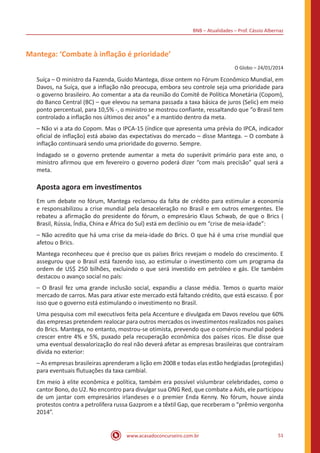 BNB – Atualidades – Prof. Cássio Albernaz
www.acasadoconcurseiro.com.br 51
Mantega: ‘Combate à inflação é prioridade’
O Globo – 24/01/2014
Suíça – O ministro da Fazenda, Guido Mantega, disse ontem no Fórum Econômico Mundial, em
Davos, na Suíça, que a inflação não preocupa, embora seu controle seja uma prioridade para
o governo brasileiro. Ao comentar a ata da reunião do Comitê de Política Monetária (Copom),
do Banco Central (BC) – que elevou na semana passada a taxa básica de juros (Selic) em meio
ponto percentual, para 10,5% -, o ministro se mostrou confiante, ressaltando que “o Brasil tem
controlado a inflação nos últimos dez anos” e a mantido dentro da meta.
– Não vi a ata do Copom. Mas o IPCA-15 (índice que apresenta uma prévia do IPCA, indicador
oficial de inflação) está abaixo das expectativas do mercado – disse Mantega. – O combate à
inflação continuará sendo uma prioridade do governo. Sempre.
Indagado se o governo pretende aumentar a meta do superávit primário para este ano, o
ministro afirmou que em fevereiro o governo poderá dizer “com mais precisão” qual será a
meta.
Aposta agora em investimentos
Em um debate no fórum, Mantega reclamou da falta de crédito para estimular a economia
e responsabilizou a crise mundial pela desaceleração no Brasil e em outros emergentes. Ele
rebateu a afirmação do presidente do fórum, o empresário Klaus Schwab, de que o Brics (
Brasil, Rússia, Índia, China e África do Sul) está em declínio ou em “crise de meia-idade”:
– Não acredito que há uma crise da meia-idade do Brics. O que há é uma crise mundial que
afetou o Brics.
Mantega reconheceu que é preciso que os países Brics revejam o modelo do crescimento. E
assegurou que o Brasil está fazendo isso, ao estimular o investimento com um programa da
ordem de US$ 250 bilhões, excluindo o que será investido em petróleo e gás. Ele também
destacou o avanço social no país:
– O Brasil fez uma grande inclusão social, expandiu a classe média. Temos o quarto maior
mercado de carros. Mas para ativar este mercado está faltando crédito, que está escasso. É por
isso que o governo está estimulando o investimento no Brasil.
Uma pesquisa com mil executivos feita pela Accenture e divulgada em Davos revelou que 60%
das empresas pretendem realocar para outros mercados os investimentos realizados nos países
do Brics. Mantega, no entanto, mostrou-se otimista, prevendo que o comércio mundial poderá
crescer entre 4% e 5%, puxado pela recuperação econômica dos países ricos. Ele disse que
uma eventual desvalorização do real não deverá afetar as empresas brasileiras que contraíram
dívida no exterior:
– As empresas brasileiras aprenderam a lição em 2008 e todas elas estão hedgiadas (protegidas)
para eventuais flutuações da taxa cambial.
Em meio à elite econômica e política, também era possível vislumbrar celebridades, como o
cantor Bono, do U2. No encontro para divulgar sua ONG Red, que combate a Aids, ele participou
de um jantar com empresários irlandeses e o premier Enda Kenny. No fórum, houve ainda
protestos contra a petrolífera russa Gazprom e a têxtil Gap, que receberam o “prêmio vergonha
2014”.
 