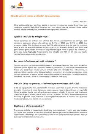 www.acasadoconcurseiro.com.br52
BC está sozinho contra a inflação’, diz economista
O Globo – 16/01/2014
Silvia Matos avalia que, ao elevar gastos, o governo pressiona os preços de serviços, num
cenário de expansão do crédito, ainda que em ritmo menor. Para ela, o Banco Central terá de
recorrer a novas altas de juros, um remédio amargo para a economia.
Qual é a situação da inflação hoje?
Houve aceleração da inflação nos últimos dois meses, principalmente de serviços. Sem
considerar passagens aéreas, ela acelerou de 8,45% em 2012 para 8,75% em 2013. Isso
preocupa. Quase 70% dos itens da cesta do IPCA subiram acima de 4,5%, que é o centro da
meta, e mais de 50% subiram mais de 50%. Que loucura é essa? A inflação está muito alta,
persistente e generalizada. Mesmo que se possa ter algum alívio de preços de alimentos, a
gente está muito fragilizado. Nosso cenário é de inflação pelo IPCA em 6% este ano, mas há
risco de ficar mais perto do teto da meta.
Por que a inflação no país está resistente?
Quando ela começa a rodar em nível elevado, os agentes se preparam para isso, e as pessoas
repassam preços. Apesar de a economia não estar grande coisa, a pressão de demanda existe.
Temos uma combinação muito ruim, de inflação alta com atividade fraca. Infelizmente, os
salários estão crescendo acima da capacidade da economia. É preciso dar uma esfriada nisso.
Quando aumentam os gastos, o governo pressiona os preços de serviços. E o crédito continua
crescendo. E o Banco Central fica sozinho (para combater a inflação).
O BC é o único no governo trabalhando para combater a inflação?
O BC faz o papel dele, mas, infelizmente, teria que subir mais os juros. O único remédio é
amargo e é mais taxa de juros. A atividade cresceu pouco, mas a renda continuou em expansão.
Só que a política fiscal é mais eficiente para combater a inflação. O governo está sinalizando
o controle de gasto público, mas é muito pouco. E a política fiscal não tem muita margem de
manobra. O governo só vai se mexer se a situação ficar dramática. A Fazenda teria que fazer
mudanças radicais, mas é difícil em ano eleitoral.
Qual será o efeito do câmbio?
Teremos na inflação o componente do câmbio mais valorizado. E nem todo esse repasse
do câmbio vem, como é o caso do combustível. Alguns preços estão desalinhados, como de
combustíveis e de energia. Então, corremos o risco de um repique inflacionário mais à frente, o
que exigiria uma dose cavalar de juros.
 