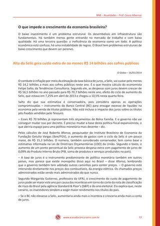 BNB – Atualidades – Prof. Cássio Albernaz
www.acasadoconcurseiro.com.br 53
O que impede o crescimento da economia brasileira?
O baixo investimento é um problema estrutural. Os desembolsos em infraestrutura são
fundamentais. Há também menos gente entrando no mercado de trabalho e com baixa
qualidade. Há uma terceira questão: a ineficiência da economia como um todo. A política
econômica está confusa, há uma instabilidade de regras. O Brasil tem problemas estruturais de
baixo crescimento que devem ser perenes.
Alta da Selic gera custo extra de ao menos R$ 14 bilhões aos cofres públicos
O Globo – 16/01/2014
O combate à inflação por meio da elevação da taxa básica de juros, a Selic, vai custar pelo menos
R$ 14,2 bilhões a mais aos cofres públicos neste ano. É o que mostra cálculo do economista
Felipe Salto, da Tendências Consultoria. Segundo ele, as despesas com juros devem crescer de
R$ 56,5 bilhões no ano passado para R$ 70,7 bilhões neste ano, efeito do ciclo de aumento da
Selic, que estava em 7,25% em abril de 2013 e chegou a 10,5% nesta quarta-feira.
Salto diz que sua estimativa é conservadora, pois considera apenas as operações
compromissadas – instrumento do Banco Central (BC) para enxugar excesso de liquidez na
economia pela venda de títulos públicos. Não está incluso o impacto dos juros sobre os títulos
pós-fixados vendidos pelo Tesouro.
– Esses R$ 70 bilhões já representam três orçamentos do Bolsa Família. E o governo não vai
conseguir mudar isso por decreto. É preciso mudar a base desta política fiscal expansionista, o
que abriria espaço para uma política monetária mais decente – diz.
Pelos cálculos de José Roberto Afonso, pesquisador do Instituto Brasileiro de Economia da
Fundação Getulio Vargas (Ibre/FGV), o aumento de gastos com o ciclo da Selic é um pouco
maior, de R$ 15,3 bilhões. O número, também considerado conservador, tem como base a
estimativa informada na Lei de Diretrizes Orçamentárias (LDO) da União. Segundo o texto, o
aumento de um ponto percentual da Selic provoca despesa extra com pagamento de juros de
0,09% do Produto Interno Bruto (PIB, soma de produtos e serviços produzidos no país).
– A taxa de juros é o instrumento predominante de política monetária também em outros
países, mas parece que existe monopólio disso aqui no Brasil – disse Afonso, lembrando
que o governo também tem adotado outros caminhos para conter preços. – O governo está
intervindo diretamente nos preços dos combustíveis, da energia elétrica. Os chamados preços
administrados estão sendo mais administrados do que nunca.
Segundo Margarida Gutierrez, professora da UFRJ, o crescimento do custo de pagamento de
juros pode ser maior este ano por causa das incertezas em torno do corte da nota de classificação
de risco do Brasil pela agência Standard & Poor’s (S&P) e do ano eleitoral. Ela explica que, neste
cenário, os investidores tendem a exigir maior rendimento nos títulos do país.
– Se o BC não elevasse a Selic, aumentaria ainda mais a incerteza e cresceria ainda mais a conta
de juros.
 