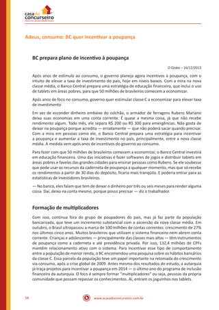 www.acasadoconcurseiro.com.br54
Adeus, consumo: BC quer incentivar a poupança
BC prepara plano de incentivo à poupança
O Globo – 16/12/2013
Após anos de estímulo ao consumo, o governo planeja agora incentivos à poupança, com o
intuito de elevar a taxa de investimento do país, hoje em níveis baixos. Com a mira na nova
classe média, o Banco Central prepara uma estratégia de educação financeira, que inclui o uso
de tablets em áreas pobres, para que 50 milhões de brasileiros comecem a economizar.
Após anos de foco no consumo, governo quer estimular classe C a economizar para elevar taxa
de investimento
Em vez de esconder dinheiro embaixo do colchão, o armador de ferragens Rubens Mariano
deixa suas economias em uma conta corrente. É quase a mesma coisa, já que não recebe
rendimento algum. Todo mês, ele separa R$ 200 ou R$ 300 para emergências. Não gosta de
deixar na poupança porque acredita — erradamente — que não poderá sacar quando precisar.
Com a mira em pessoas como ele, o Banco Central prepara uma estratégia para incentivar
a poupança e aumentar a taxa de investimento no país, principalmente, entre a nova classe
média. A medida vem após anos de incentivos do governo ao consumo.
Para fazer com que 50 milhões de brasileiros comecem a economizai; o Banco Central investirá
em educação financeira. Uma das iniciativas é fazer softwares de jogos e distribuir tabíets em
áreas pobres e favelas das grandes cidades para ensinar pessoas como Rubens. Se ele soubesse
que pode usar os recursos da caderneta de poupança a qualquer momento, mas que só recebe
os rendimentos a partir de 30 dias do depósito, ficaria mais tranqüilo. E poderia entrar para as
estatísticas de investidores brasileiros.
— No banco, eles falam que tem de deixar o dinheiro por três ou seis meses para render alguma
coisa. Daí, deixo na conta mesmo, porque posso precisar — diz o trabalhador.
Formação de multiplicadores
Com isso, continua fora do grupo de poupadores do país, mas já faz parte da população
bancarizada, que teve um incremento substancial com a ascensão da nova classe média. Em
outubro, o Brasil ultrapassou a marca de 100 milhões de contas correntes: crescimento de 27%
nos últimos cinco anos. Muitos brasileiros que utilizam o sistema financeiro nem abrem conta
corrente. Crianças e adolescentes — principalmente das classes mais altas — têm instrumentos
de poupança como a caderneta e até previdência privada. Por isso, 132,4 milhões de CPFs
mantêm relacionamento ativo com o sistema. Para incentivar esse tipo de comportamento
entre a população de menor renda, o BC encomendou uma pesquisa sobre os hábitos bancários
da classe C. Essa parcela da população teve um papel importante na retomada do crescimento
via consumo, após a crise global de 2009. Antes mesmo dos resultados do estudo, a autarquia
já traça projetos para incentivar a poupança em 2014 — o último ano do programa de inclusão
financeira da autarquia. O foco é sempre formar "multiplicadores" ou seja, pessoas da própria
comunidade que possam repassar os conhecimentos. Aí, entram os joguinhos nos tablets.
 