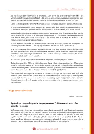 BNB – Atualidades – Prof. Cássio Albernaz
www.acasadoconcurseiro.com.br 55
Os dispositivos serão entregues às mulheres. Com ajuda de cooperativas de crédito e do
Ministério de Desenvolvimento Social, o BC começa a identificar grupos que já se reúnem para
alguma atividade como, por exemplo, costurar. O equipamento passará de mão em mão.
E elas poderão aprender a melhor forma de poupar num jogo j educativo e ensinar familiares.
— Esse é o maior desafio: como sensibilizar a população a fazer aplicações de mais longo prazo
— afirmou o diretor de Relacionamento Institucional e Cidadania do BC, Luiz Edson Feltrim.
A autoridade monetária, entretanto, quer mostrar que a caderneta de poupança não é a única
forma de guardar dinheiro. O BC sabe que a modalidade é o mecanismo predileto das famílias
com menor renda, mas quer ensinar que — de acordo com o objetivo das famílias — há
instrumentos mais apropriados e eficazes.
— Nunca pensei em deixar em outro lugar que não fosse a poupança — afirma a estagiária em
enfermagem Talita Lobato. — Acho que por falta de informação nunca pensei nisso.
Já a cozinheira Janaína Ribeiro não consegue guardar nem uma pequena parcela do que ganha
por mês. Mesmo assim, tem uma caderneta de poupança, onde depositou todo o dinheiro da
rescisão do último emprego. Aos 25 anos, a mãe solteira conta que colocar na aplicação foi uma
decisão imediata ao trocar de trabalho.
— Quando a gente poupa é em caderneta de poupança, não? — pergunta Janaína.
Outros instrumentos – Além de estimular a nova classe média a guardar dinheiro, o BC pretende
ainda incentivar os bancos a criarem novos produtos para atrair esses potenciais poupadores.
É uma determinação do presidente Alexandre Tombini, que tem falado cada vez mais sobre o
tema. O assunto é uma das vedetes da diretoria comandada por Feltrim.
Vamos construir essa agenda: aumentar a poupança, alongar os instrumentos de aplicação
financeira, mas não temos a fórmula ainda — afirmou Feltrim. — Vamos lançar o desafio para o
pessoal de baixíssima renda para ensinar esse pessoal a poupar. Independentemente do valor
do seu ingresso, você pode poupar e não apenas com caderneta de poupança, mas com vários
instrumentos.
Fôlego curto na indústria
O Globo – 12/12/2013
Após cinco meses de queda, emprego cresce 0,1% no setor, mas não
garante retomada
Após cinco meses de recuo, o emprego na indústria parou de cair. O total do pessoal ocupado
nas fábricas avançou 0,1% em outubro, frente a setembro, segundo dados divulgados ontem
pelo IBGE. Na comparação com o mesmo mês do ano anterior, no entanto, o indicador
registrou a 25° queda consecutiva, de 1,7%. No acumulado do ano, a queda é de 1%. Mesmo
com a reação no último mês, a expectativa entre especialistas é de que o emprego industrial só
voltará a crescer quando a recuperação na produção industrial se consolidar.
 
