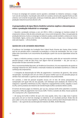 www.acasadoconcurseiro.com.br56
O recuo no emprego em outubro ocorre quando a atividade na indústria começou a reagir,
num ano de oscilações. A produção subiu 0,6% em outubro, terceira alta seguida frente ao mês
anterior, num sinal de recuperação, ainda que moderada, após um 2013 de gangorra. No ano, a
produção industrial acumula alta de 1,5%.
A pesquisadora do Ipea Maria Andréia Lameiras explica o descompasso
entre a produção industrial e o emprego:
— Quando a produção começou a cair, em 2011 e 2012, o emprego se manteve estável. O
empresário reteve a mão de obra achando que o recuo seria temporário. Mas a recuperação da
produção demorou muito e o emprego na indústria acabou caindo também, embora em menor
intensidade. Agora, vemos uma inversão. A produção começou a reagir, mas o emprego ainda
está sob impacto — afirma Andréia.
QUEDA EM 13 DE 18 RAMOS INDUSTRIAIS
O professor de Estratégia da Fundação Dom Cabral Paulo Vicente dos Santos Alves lembra
que há um período entre a retomada na produção e o início de contratação. Por isso, o que
pode estar ocorrendo é um crescimento da produção a partir do uso da capacidade ociosa da
indústria.
— Agora, a indústria começa a crescer, mas, por enquanto, pode não ser necessário contratar
pessoal porque a mão de obra ficou com algum nível de ociosidade — diz, por sua vez, o
pesquisador do Ipea Leonardo Carvalho.
Para o economista Rafael Bacciotti, da Tendências Consultoria, há uma expectativa de queda no
emprego industrial em 2013 devido à retomada modesta da atividade econômica e à falta de
confiança dos empresários:
— A despeito da desoneração da folha de pagamento e incentivos do governo, não vemos
recuperação. A produção vem em um ritmo um pouco melhor que no ano passado graças ao
câmbio mais valorizado e a ganhos de competitividade e de produtividade.
Em outubro, o total do pessoal ocupado recuou em 13 dos 18 ramos pesquisados na
comparação com igual mês do ano passado, com destaque para produtos de metal (5,7%),
máquinas e aparelhos eletrônicos (5,1%), máquinas e equipamentos (3,5%), calçados e couro
(5,2%), outros produtos da indústria de transformação (3,8%) e produtos têxteis (3,6%).
O número de horas pagas na indústria, por sua vez, avançou 0,3% entre setembro e outubro,
enquanto a folha de pagamento real recuou 0,8%. Frente a outubro de 2012, houve queda de
2% e avanço de 1,2%, respectivamente.
— (O avanço de 0,1%) é melhor do que uma nova queda, claro, mas o algo novo é apenas
que parou de cair (o nível de emprego na indústria). É um resultado pontual. Ainda não dá
para saber se há uma nova trajetória. O perfil dos recuos continua bem disseminado entre os
setores — diz o gerente da coordenação de Indústria do IBGE, André Macedo,
 