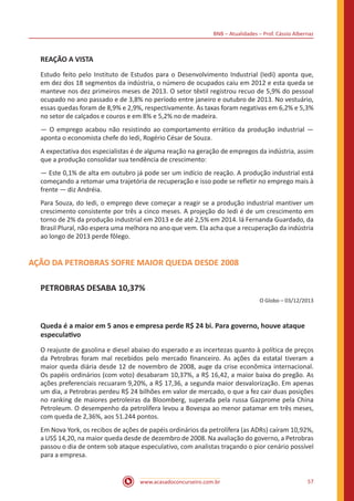 BNB – Atualidades – Prof. Cássio Albernaz
www.acasadoconcurseiro.com.br 57
REAÇÃO A VISTA
Estudo feito pelo Instituto de Estudos para o Desenvolvimento Industrial (Iedi) aponta que,
em dez dos 18 segmentos da indústria, o número de ocupados caiu em 2012 e esta queda se
manteve nos dez primeiros meses de 2013. O setor têxtil registrou recuo de 5,9% do pessoal
ocupado no ano passado e de 3,8% no período entre janeiro e outubro de 2013. No vestuário,
essas quedas foram de 8,9% e 2,9%, respectivamente. As taxas foram negativas em 6,2% e 5,3%
no setor de calçados e couros e em 8% e 5,2% no de madeira.
— O emprego acabou não resistindo ao comportamento errático da produção industrial —
aponta o economista chefe do Iedi, Rogério César de Souza.
A expectativa dos especialistas é de alguma reação na geração de empregos da indústria, assim
que a produção consolidar sua tendência de crescimento:
— Este 0,1% de alta em outubro já pode ser um indício de reação. A produção industrial está
começando a retomar uma trajetória de recuperação e isso pode se refletir no emprego mais à
frente — diz Andréia.
Para Souza, do Iedi, o emprego deve começar a reagir se a produção industrial mantiver um
crescimento consistente por três a cinco meses. A projeção do Iedi é de um crescimento em
torno de 2% da produção industrial em 2013 e de até 2,5% em 2014. lá Fernanda Guardado, da
Brasil Plural, não espera uma melhora no ano que vem. Ela acha que a recuperação da indústria
ao longo de 2013 perde fôlego.
AÇÃO DA PETROBRAS SOFRE MAIOR QUEDA DESDE 2008
PETROBRAS DESABA 10,37%
O Globo – 03/12/2013
Queda é a maior em 5 anos e empresa perde R$ 24 bi. Para governo, houve ataque
especulativo
O reajuste de gasolina e diesel abaixo do esperado e as incertezas quanto à política de preços
da Petrobras foram mal recebidos pelo mercado financeiro. As ações da estatal tiveram a
maior queda diária desde 12 de novembro de 2008, auge da crise econômica internacional.
Os papéis ordinários (com voto) desabaram 10,37%, a R$ 16,42, a maior baixa do pregão. As
ações preferenciais recuaram 9,20%, a R$ 17,36, a segunda maior desvalorização. Em apenas
um dia, a Petrobras perdeu R$ 24 bilhões em valor de mercado, o que a fez cair duas posições
no ranking de maiores petroleiras da Bloomberg, superada pela russa Gazprome pela China
Petroleum. O desempenho da petrolífera levou a Bovespa ao menor patamar em três meses,
com queda de 2,36%, aos 51.244 pontos.
Em Nova York, os recibos de ações de papéis ordinários da petrolífera (as ADRs) caíram 10,92%,
a US$ 14,20, na maior queda desde de dezembro de 2008. Na avaliação do governo, a Petrobras
passou o dia de ontem sob ataque especulativo, com analistas traçando o pior cenário possível
para a empresa.
 