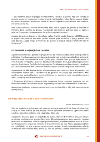 BNB – Atualidades – Prof. Cássio Albernaz
www.acasadoconcurseiro.com.br 59
— Esse controle oficial de preços não faz sentido, subsidiar a gasolina não tem sentido. O
governo precisa ter coragem de resolver e não é a conta-gotas — disse Carlos Langoni, diretor
do Centro de Economia Mundial da Fundação Getúlio Vargas e ex-presidente do Banco Central,
em seminário no Rio.
Para Marcus Sequeira, analista do Deutsche Bank, com a rejeição do governo à proposta da
Petrobras para a política de preços, "a produção doméstica de petróleo deve ser agora o
principal fator para o comportamento das ações nos próximos meses".
A queda das ações ordinárias se intensificou na fase final do pregão. Segundo a BM&FBovespa,
os papéis não entraram em leilão (prática comum para estabilizar o preço quando uma
ação desaba). A ação atingiu a mínima do dia quando a Bolsa já estava no chamado "call de
fechamento".
EFEITO SOBRE A AVALIAÇÃO DA EMPRESA
A polêmica em tomo da política de preços trouxe de volta discussões sobre o rating (nota de
crédito) da Petrobras. A perspectiva da nota da estatal está negativa na avaliação da agência de
classificação de risco Standard & Poor"s (S&P), que a classifica como grau de investimento. A
nota da estatal acompanha a avaliação dos títulos soberanos do Brasil, que estão em perspectiva
negativa desde junho. Os títulos de longo prazo da Petrobras em moeda estrangeira na agência
são classificados como "BBB" o mesmo do Brasil, degrau considerado grau de investimento.
A presidente da S&P, Regina Nunes, afirmou ontem que a empresa teria apresentado um
desempenho melhor sem a interferência do governo nos preços dos combustíveis. Mas
ponderou que a estatal também tem benefícios por ter o governo como controlador, como o
apoio a seu programa de investimentos.
— Claramente a Petrobras teria uma maior margem se tivesse repassado os preços, mas por
outro lado ela tem uma série de apoios do governo para fazer seus investimentos — resumiu.
No mercado de câmbio, o dólar comercial fechou em alta de 0,77%, a R$ 2,355, a maior cotação
em três meses.
PIB fraco eleva risco de o país ser rebaixado
Correio Braziliense – 03/12/2013
Valor da produção econômica do país no terceiro trimestre caiu até 0,3%. Dado oficial sai hoje
e IBGE vai rever número do ano passado. Poucos acreditam em melhora significativa entre
outubro e dezembro. Indústria está estagnada e dólar sobe
A economia brasileira pode ter encolhido até 0,3% no terceiro trimestre do ano, em relação
ao período imediatamente anterior. Nove entre 10 analistas apostam que o valor das riquezas
produzidas por empresas, famílias e pelo governo diminuiu, como resultado de políticas oficiais
que fracassaram na missão de estimular o desenvolvimento do país. Alguns poucos acreditam
em estabilidade, ou seja, em crescimento zero no período. “A única divergência em relação
ao Produto Interno Bruto (PIB), dentro ou fora do governo, é sobre o tamanho da queda”,
 