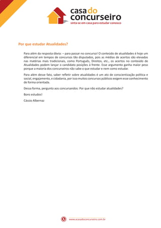 www.acasadoconcurseiro.com.br
Por que estudar Atualidades?
Para além da resposta óbvia: – para passar no concurso! O conteúdo de atualidades é hoje um
diferencial em tempos de concursos tão disputados, pois as médias de acertos são elevadas
nas matérias mais tradicionais, como Português, Direitos, etc., os acertos no conteúdo de
Atualidades podem lançar o candidato posições à frente. Esse argumento ganha maior peso
porque a maioria dos concurseiros não sabe o que estudar e nem como estudar.
Para além desse fato, saber refletir sobre atualidades é um ato de conscientização política e
social, engajamento, e cidadania, por isso muitos concursos públicos exigem esse conhecimento
de forma orientada.
Dessa forma, pergunto aos concursandos: Por que não estudar atualidades?
Bons estudos!
Cássio Albernaz
 