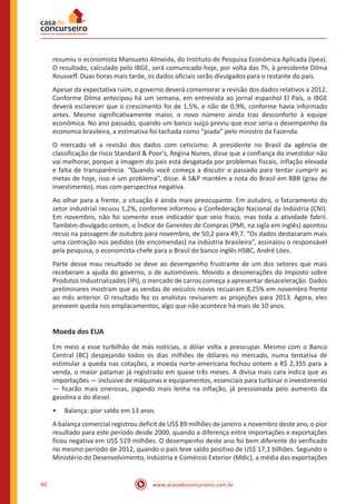 www.acasadoconcurseiro.com.br60
resumiu o economista Mansueto Almeida, do Instituto de Pesquisa Econômica Aplicada (Ipea).
O resultado, calculado pelo IBGE, será comunicado hoje, por volta das 7h, à presidente Dilma
Rousseff. Duas horas mais tarde, os dados oficiais serão divulgados para o restante do país.
Apesar da expectativa ruim, o governo deverá comemorar a revisão dos dados relativos a 2012.
Conforme Dilma antecipou há um semana, em entrevista ao jornal espanhol El País, o IBGE
deverá esclarecer que o crescimento foi de 1,5%, e não de 0,9%, conforme havia informado
antes. Mesmo significativamente maior, o novo número ainda traz desconforto à equipe
econômica. No ano passado, quando um banco suíço previu que esse seria o desempenho da
economia brasileira, a estimativa foi tachada como “piada” pelo ministro da Fazenda.
O mercado vê a revisão dos dados com ceticismo. A presidente no Brasil da agência de
classificação de risco Standard & Poor’s, Regina Nunes, disse que a confiança do investidor não
vai melhorar, porque a imagem do país está desgatada por problemas fiscais, inflação elevada
e falta de transparência. “Quando você começa a discutir o passado para tentar cumprir as
metas de hoje, isso é um problema”, disse. A S&P mantém a nota do Brasil em BBB (grau de
investimento), mas com perspectiva negativa.
Ao olhar para a frente, a situação é ainda mais preocupante. Em outubro, o faturamento do
setor industrial recuou 1,2%, conforme informou a Confederação Nacional da Indústria (CNI).
Em novembro, não foi somente esse indicador que veio fraco, mas toda a atividade fabril.
Também divulgado ontem, o Índice de Gerentes de Compras (PMI, na sigla em inglês) apontou
recuo na passagem de outubro para novembro, de 50,2 para 49,7. “Os dados destacaram mais
uma contração nos pedidos (de encomendas) na indústria brasileira”, assinalou o responsável
pela pesquisa, o economista-chefe para o Brasil do banco inglês HSBC, André Lóes.
Parte desse mau resultado se deve ao desempenho frustrante de um dos setores que mais
receberam a ajuda do governo, o de automóveis. Movido a desonerações do Imposto sobre
Produtos Industrializados (IPI), o mercado de carros começa a apresentar desaceleração. Dados
preliminares mostram que as vendas de veículos novos recuaram 8,25% em novembro frente
ao mês anterior. O resultado fez os analistas revisarem as projeções para 2013. Agora, eles
preveem queda nos emplacamentos, algo que não acontece há mais de 10 anos.
Moeda dos EUA
Em meio a esse turbilhão de más notícias, o dólar volta a preocupar. Mesmo com o Banco
Central (BC) despejando todos os dias milhões de dólares no mercado, numa tentativa de
estimular a queda nas cotações, a moeda norte-americana fechou ontem a R$ 2,355 para a
venda, o maior patamar já registrado em quase três meses. A divisa mais cara indica que as
importações — inclusive de máquinas e equipamentos, essenciais para turbinar o investimento
— ficarão mais onerosas, jogando mais lenha na inflação, já pressionada pelo aumento da
gasolina e do diesel.
•• Balança: pior saldo em 13 anos
A balança comercial registrou deficit de US$ 89 milhões de janeiro a novembro deste ano, o pior
resultado para este período desde 2000, quando a diferença entre importações e exportações
ficou negativa em US$ 519 milhões. O desempenho deste ano foi bem diferente do verificado
no mesmo período de 2012, quando o país teve saldo positivo de US$ 17,1 bilhões. Segundo o
Ministério do Desenvolvimento, Indústria e Comércio Exterior (Mdic), a média das exportações
 