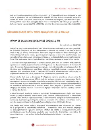 BNB – Atualidades – Prof. Cássio Albernaz
www.acasadoconcurseiro.com.br 61
caiu 1,2%, enquanto as importações cresceram 7,1%. O resultado teria sido ainda pior se não
fosse a “exportação” de seis plataformas de petróleo, no valor de US$ 6,6 bilhões, que nunca
saíram do Brasil. Elas foram compradas por subsidiárias estrangeiras, mas ficaram no país.
Em novembro, houve duas operações desse tipo, no valor de US$ 1,8 bilhão, o que permitiu à
balança mostrar superavit de US$ 1,74 bilhão, o melhor desempenho, para o mês, desde 2007.
BRASILEIRO NUNCA DEVEU TANTO AOS BANCOS: R$ 1,2 TRILHÃO
DÍVIDA DE BRASILEIRO NOS BANCOS É DE R$ 1,2 TRI
Correio Braziliense – 02/12/2013
Mesmo se fosse usado integralmente para pagar as dívidas, o 13º salário não seria suficiente.
Os brasileiros chegam ao fim de 2013 devendo — somente aos bancos — um total de pouco
mais de R$ 1,2 trilhão, o maior saldo da história, segundo dados do Banco Central (BC). O
montante equivale a oito vezes a quantia que será injetada na economia brasileira neste ano
com o benefício natalino, cuja primeira parcela caiu na conta dos trabalhadores na última sexta-
feira. Ceia, presentes e viagens poderão até ser mantidos, mas o aperto nunca foi tão grande.
A situação das finanças domésticas se complica porque, com base nos números do BC sobre as
operações de crédito, os consumidores têm mergulhado nas dívidas mais caras do mercado. O
saldo devedor do cheque especial, por exemplo, é o maior já registrado, com alta acumulada de
20,9% no ano. Os débitos com o cartão de crédito na modalidade rotativa — quando se quita
apenas o valor mínimo da fatura — cresceram 6,2% nos 10 primeiros meses, mais do que os
pagamentos à vista com cartão, nos quais não incidem juros, com alta de 5,1%.
O ano não foi fácil para os brasileiros. A inflação se manteve persistente e bem acima do
centro da meta do governo, de 4,5%. A cada ida ao supermercado, um novo espanto diante
dos reajustes, sempre minimizados pela equipe econômica. Não bastasse, a expectativa para o
início de 2014 é de mais alta dos preços, além dos gastos extras do período, como pagamento
de impostos e matrícula escolar. A escalada da taxa básica de juros — que na última semana
chegou a 10% ao ano, voltando à casa dos dois dígitos — encarecerá o crédito e poderá acelerar
o inchaço das dívidas.
A soma do que os brasileiros devem às instituições financeiras representa, hoje, mais de um
quarto (25,8%) do Produto Interno Bruto (PIB), também a maior proporção já identificada
pelo BC. "Para diminuir o peso das dívidas, o consumidor foi obrigado a ficar mais seletivo e
cuidadoso. Quem conseguiu limpar o nome não vai querer virar o ano no vermelho de novo",
acredita o economista da Confederação Nacional do Comércio (CNC) Fabio Bentes.
Nos últimos anos, com a ausência de projetos estruturantes no país, o consumo das famílias
foi o que garantiu o crescimento econômico. O aumento da renda e do nível de emprego
da população fizeram o governo estimular a fartura do crédito e, consequentemente, uma
corrida às compras. A euforia deu resultado. Mas, no entender de analistas, esse modelo de
desenvolvimento — que acabou abafando a falta de projetos sólidos — se esgotou.
Superação
 