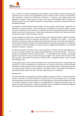 www.acasadoconcurseiro.com.br62
Com o poder de compra estrangulado pela inflação e pelas dívidas, muitos brasileiros que
iniciaram o ano na lista de maus pagadores deram a volta por cima e dizem ter aprendido a
lição. Decidiram neste fim de 2013 não só diminuir o consumo, mas também estão mais
dispostos a poupar. "Parece que há, de fato, uma maior conscientização. Mas não basta. As
famílias precisam de uma "faxina financeira" e mudar hábitos", pondera o educador financeiro
Reinaldo Domingos.
O auxiliar de cozinha Sidney Araújo da Silva, 34 anos, passou vários Natais "comendo e se
divertindo na casa dos outros", como relembra ele. As dívidas com cartão de crédito e celular
torravam o dinheiro da ceia. Desta vez, metade do 13º está reservado para garantir a festa da
família, mesmo sem muita pompa. "Quem quiser esbanjar que esbanje. Vou cuidar das minhas
contas para entrar em 2014 tranquilo", afirma.
A outra metade do salário extra, acrescenta Silva, será usada para ajudar a pagar as parcelas
de uma televisão de plasma comprada recentemente — dividida em 12 vezes — e do novo
aparelho de celular, que deve ser quitado em abril do ano que vem. Sem revelar para ninguém o
quanto tem guardado, o morador de Planaltina defende a importância de poupar. "Se depender
só do salário, o cara fica enrolado. Se o patrão atrasar o pagamento é problema. E se os bancos
entrarem em greve?", provoca.
O medo de afundar em dívidas levou muitos brasileiros a abrirem mão de extravagâncias. É
por isso, acreditam analistas, que, apesar do endividamento recorde das famílias — 63,2%, de
acordo com levantamento mais recente da CNC —, a inadimplência tem recuado. "As pessoas
gastam o que não têm. Estou cansado de pegar passageiro com salário de R$ 20 mil por mês,
mas que quer viajar todo fim de semana, comprar tudo, e aí depois reclama", opina o taxista
João Rodrigues, 64.
A casa própria segue como sonho e prioridade para a maioria dos brasileiros. A aposentada Ana
Carvalho, 72, não se incomodou em comprometer um terço da renda com um financiamento
imobiliário iniciado neste ano. Para compensar o arrocho programado, ela optará por presentes
mais baratos para os filhos e netos no Natal. "Vou gastar menos, para juntar mais dinheiro e
antecipar parcelas. Quero usar até o 13º para ajudar a diminuir o montante."
Esgotamento
O Instituto Brasileiro de Geografia e Estatística (IBGE) divulgará amanhã o resultado do PIB do
terceiro trimestre. Os números voltarão a mostrar que o consumo deixou de ser a principal
mola propulsora da economia brasileira. O mercado aposta em recessão do indicador em 0,3%.
"O consumo estagnou mesmo, chegou ao seu esgotamento. É algo que preocupa. Agora, ele
terá de dar lugar à poupança", comenta o ex-diretor do BC e presidente do Conselho Regional
de Economia do Distrito Federal, Carlos Eduardo de Freitas.
 