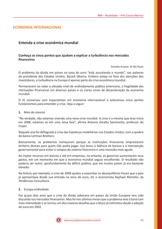 BNB – Atualidades – Prof. Cássio Albernaz
www.acasadoconcurseiro.com.br 63
ECONOMIA INTERNACIONAL
Entenda a crise econômica mundial
Conheça os cinco pontos que ajudam a explicar a turbulência nos mercados
financeiros
Danielle Assalve, iG São Paulo
O problema da dívida em países na zona do euro “está assustando o mundo”, nas palavras
do presidente dos Estados Unidos, Barack Obama. Embora esteja no foco das atenções dos
investidores, a turbulência na Europa é apenas parte da crise econômica mundial .
Permanecem no radar o elevado nível de endividamento público americano, a fragilidade das
instituições financeiras em diversos países e os claros sinais de desaceleração da economia
mundial.
O iG conversou com especialistas em economia internacional e selecionou cinco pontos
fundamentais para entender a crise. Veja a seguir:
1.	 Mais do mesmo
“Na verdade, não estamos vivendo uma nova crise mundial. A crise é a mesma que teve início
em 2008, estamos só em uma nova fase”, afirma Antonio Zoratto Sanvicente, professor do
Insper.
Naquele ano foi deflagrada a crise das hipotecas imobiliárias nos Estados Unidos, com a quebra
do banco Lehman Brothers.
Basicamente, os problemas começaram porque as instituições financeiras emprestaram
dinheiro demais para quem não podia pagar. Isso levou à falência de bancos e à intervenção
governamental para evitar o colapso do sistema financeiro e uma recessão mais aguda.
Ao injetar recursos em bancos e até em empresas, no entanto, os governos aumentaram seus
gastos, em um momento em que a economia mundial seguia encolhendo. O resultado não
poderia ser outro: aprofundamento do déficit público, que em muitos países já era bastante
elevado.
Na Grécia, por exemplo, a crise de 2008 ajudou a exacerbar os desequilíbrios fiscais que o país
já apresentava desde sua entrada na zona do euro, diz o economista Raphael Martello, da
Tendências Consultoria.
2.	 Europa endividada
Faz quase dois anos que a crise da dívida soberana em países da União Europeia tem sido
discutida nos mercados financeiros. Mas foi nos últimos meses que o problema veio à tona com
mais intensidade e se tornou um dos maiores desafios que o bloco já enfrentou desde a adoção
do euro em 2002.
 