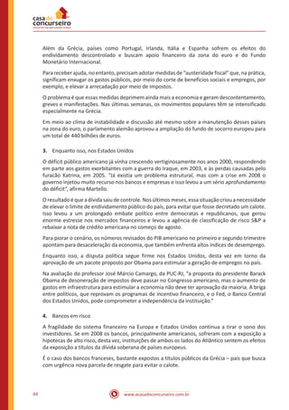 www.acasadoconcurseiro.com.br64
Além da Grécia, países como Portugal, Irlanda, Itália e Espanha sofrem os efeitos do
endividamento descontrolado e buscam apoio financeiro da zona do euro e do Fundo
Monetário Internacional.
Para receber ajuda, no entanto, precisam adotar medidas de “austeridade fiscal” que, na prática,
significam enxugar os gastos públicos, por meio do corte de benefícios sociais e empregos, por
exemplo, e elevar a arrecadação por meio de impostos.
O problema é que essas medidas deprimem ainda mais a economia e geram descontentamento,
greves e manifestações. Nas últimas semanas, os movimentos populares têm se intensificado
especialmente na Grécia.
Em meio ao clima de instabilidade e discussão até mesmo sobre a manutenção desses países
na zona do euro, o parlamento alemão aprovou a ampliação do fundo de socorro europeu para
um total de 440 bilhões de euros.
3.	 Enquanto isso, nos Estados Unidos
O déficit público americano já vinha crescendo vertiginosamente nos anos 2000, respondendo
em parte aos gastos exorbitantes com a guerra do Iraque, em 2003, e às perdas causadas pelo
furacão Katrina, em 2005. “Já existia um problema estrutural, mas com a crise em 2008 o
governo injetou muito recurso nos bancos e empresas e isso levou a um sério aprofundamento
do déficit”, afirma Martello.
O resultado é que a dívida saiu de controle. Nos últimos meses, essa situação criou a necessidade
de elevar o limite de endividamento público do país, para evitar que fosse decretado um calote.
Isso levou a um prolongado embate político entre democratas e republicanos, que gerou
enorme estresse nos mercados financeiros e levou a agência de classificação de risco S&P a
rebaixar a nota de crédito americana no começo de agosto.
Para piorar o cenário, os números revisados do PIB americano no primeiro e segundo trimestre
apontam para desaceleração da economia, que também enfrenta altos índices de desemprego.
Enquanto isso, a disputa política segue firme nos Estados Unidos, desta vez em torno da
aprovação de um pacote proposto por Obama para estimular a geração de empregos no país.
Na avaliação do professor José Márcio Camargo, da PUC-RJ, “a proposta do presidente Barack
Obama de desoneração de impostos deve passar no Congresso americano, mas o aumento de
gastos em infraestrutura para estimular a economia não deve ter aprovação da maioria. A briga
entre políticos, que reprovam os programas de incentivo financeiro, e o Fed, o Banco Central
dos Estados Unidos, pode comprometer a independência da instituição.”
4.	 Bancos em risco
A fragilidade do sistema financeiro na Europa e Estados Unidos continua a tirar o sono dos
investidores. Se em 2008 os bancos, principalmente americanos, sofreram com a exposição a
hipotecas de alto risco, desta vez, instituições de ambos os lados do Atlântico sentem os efeitos
da exposição a títulos da dívida soberana de países europeus.
É o caso dos bancos franceses, bastante expostos a títulos públicos da Grécia – país que busca
com urgência nova parcela de resgate para evitar o calote.
 