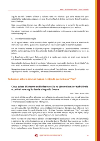 BNB – Atualidades – Prof. Cássio Albernaz
www.acasadoconcurseiro.com.br 65
Alguns estudos tentam estimar o volume total de recursos que seria necessário para
recapitalizar os bancos europeus em caso de um default da Grécia ou mesmo de outros países,
como Portugal.
Mas economistas afirmam que não é possível saber exatamente o tamanho do rombo, pois
além dos títulos públicos, os bancos também estão expostos a seguros contra a dívida.
Por não ser negociado em mercado formal, ninguém sabe ao certo quanto os bancos perderiam
com esses seguros.
5.	 Mundo em desaceleração
Se há alguns meses a inflação mundial era a principal preocupação de líderes e analistas de
mercado, hoje o tema que domina as conversas é a desaceleração da economia global.
Em um relatório recente, a Organização para a Cooperação e o Desenvolvimento Econômico
(OCDE) alertou para evidente desaceleração da atividade econômica em praticamente todos os
países.
E o Brasil não está imune. Pelo contrário, é a nação que mostra os sinais mais claros de
esfriamento da atividade, segundo a OCDE.
Na avaliação do Banco Central brasileiro, “observa-se moderação do ritmo de atividade” do
País, mas a economia “ainda continuará sendo favorecida pela demanda interna".
No cenário internacional, a autoridade monetária vê "possibilidade elevada de recessão" em
alguns países devido à crise global, "em especial nas economias maduras".
Saiba mais sobre a crise na Europa e entenda quem são os “Piigs”
Cinco países altamente endividados estão no centro da maior turbulência
econômica na região desde a Segunda Guerra
Ilton Caldeira, iG São Paulo
A crise da dívida que afeta a Europa tem reflexos não só no continente, mas em várias outras
partes do mundo, inclusive no Brasil , em um cenário internacional onde as relações econômicas
e financeiras estão cada vez mais interligadas.
Mas as fragilidades causadas pelos altos déficits , que ocorrem quando um país gasta mais do
que arrecada, são mais latentes e concentradas em cinco países da região que adotou o euro
como moeda única: Portugal , Irlanda , Itália , Grécia e Espanha , batizados de “Piigs”, uma sigla
depreciativa criada com a junção das letras iniciais do nome de cada nação, em inglês, e cuja
sonoridade se assemelha com a palavra “porcos”, no mesmo idioma.
O alto risco de um calote nesses países é considerado pelos especialistas como a maior ameaça
à economia da União Europeia desde a Segunda Guerra Mundial. Esse cenário de medo e
incertezas tem levado a indagações sobre a real viabilidade futura da união monetária , com
reflexos nas principais bolsas de valores do mundo , que sofrem com as constantes quedas e
fortes oscilações ao sabor dos acontecimentos de curto prazo.
 