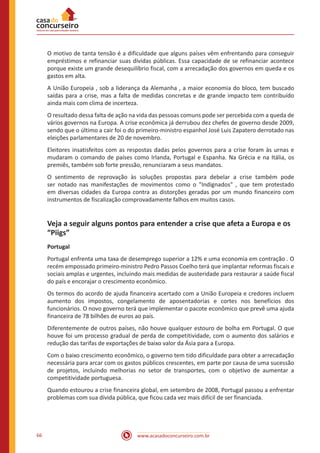 www.acasadoconcurseiro.com.br66
O motivo de tanta tensão é a dificuldade que alguns países vêm enfrentando para conseguir
empréstimos e refinanciar suas dívidas públicas. Essa capacidade de se refinanciar acontece
porque existe um grande desequilíbrio fiscal, com a arrecadação dos governos em queda e os
gastos em alta.
A União Europeia , sob a liderança da Alemanha , a maior economia do bloco, tem buscado
saídas para a crise, mas a falta de medidas concretas e de grande impacto tem contribuído
ainda mais com clima de incerteza.
O resultado dessa falta de ação na vida das pessoas comuns pode ser percebida com a queda de
vários governos na Europa. A crise econômica já derrubou dez chefes de governo desde 2009,
sendo que o último a cair foi o do primeiro-ministro espanhol José Luis Zapatero derrotado nas
eleições parlamentares de 20 de novembro.
Eleitores insatisfeitos com as respostas dadas pelos governos para a crise foram às urnas e
mudaram o comando de países como Irlanda, Portugal e Espanha. Na Grécia e na Itália, os
premiês, também sob forte pressão, renunciaram a seus mandatos.
O sentimento de reprovação às soluções propostas para debelar a crise também pode
ser notado nas manifestações de movimentos como o "Indignados" , que tem protestado
em diversas cidades da Europa contra as distorções geradas por um mundo financeiro com
instrumentos de fiscalização comprovadamente falhos em muitos casos.
Veja a seguir alguns pontos para entender a crise que afeta a Europa e os
“Piigs”
Portugal
Portugal enfrenta uma taxa de desemprego superior a 12% e uma economia em contração . O
recém empossado primeiro-ministro Pedro Passos Coelho terá que implantar reformas fiscais e
sociais amplas e urgentes, incluindo mais medidas de austeridade para restaurar a saúde fiscal
do país e encorajar o crescimento econômico.
Os termos do acordo de ajuda financeira acertado com a União Europeia e credores incluem
aumento dos impostos, congelamento de aposentadorias e cortes nos benefícios dos
funcionários. O novo governo terá que implementar o pacote econômico que prevê uma ajuda
financeira de 78 bilhões de euros ao país.
Diferentemente de outros países, não houve qualquer estouro de bolha em Portugal. O que
houve foi um processo gradual de perda de competitividade, com o aumento dos salários e
redução das tarifas de exportações de baixo valor da Ásia para a Europa.
Com o baixo crescimento econômico, o governo tem tido dificuldade para obter a arrecadação
necessária para arcar com os gastos públicos crescentes, em parte por causa de uma sucessão
de projetos, incluindo melhorias no setor de transportes, com o objetivo de aumentar a
competitividade portuguesa.
Quando estourou a crise financeira global, em setembro de 2008, Portugal passou a enfrentar
problemas com sua dívida pública, que ficou cada vez mais difícil de ser financiada.
 