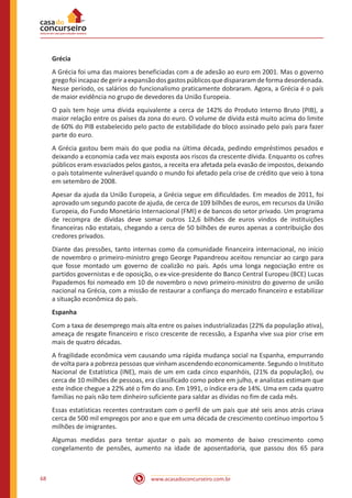 www.acasadoconcurseiro.com.br68
Grécia
A Grécia foi uma das maiores beneficiadas com a de adesão ao euro em 2001. Mas o governo
grego foi incapaz de gerir a expansão dos gastos públicos que dispararam de forma desordenada.
Nesse período, os salários do funcionalismo praticamente dobraram. Agora, a Grécia é o país
de maior evidência no grupo de devedores da União Europeia.
O país tem hoje uma dívida equivalente a cerca de 142% do Produto Interno Bruto (PIB), a
maior relação entre os países da zona do euro. O volume de dívida está muito acima do limite
de 60% do PIB estabelecido pelo pacto de estabilidade do bloco assinado pelo país para fazer
parte do euro.
A Grécia gastou bem mais do que podia na última década, pedindo empréstimos pesados e
deixando a economia cada vez mais exposta aos riscos da crescente dívida. Enquanto os cofres
públicos eram esvaziados pelos gastos, a receita era afetada pela evasão de impostos, deixando
o país totalmente vulnerável quando o mundo foi afetado pela crise de crédito que veio à tona
em setembro de 2008.
Apesar da ajuda da União Europeia, a Grécia segue em dificuldades. Em meados de 2011, foi
aprovado um segundo pacote de ajuda, de cerca de 109 bilhões de euros, em recursos da União
Europeia, do Fundo Monetário Internacional (FMI) e de bancos do setor privado. Um programa
de recompra de dívidas deve somar outros 12,6 bilhões de euros vindos de instituições
financeiras não estatais, chegando a cerca de 50 bilhões de euros apenas a contribuição dos
credores privados.
Diante das pressões, tanto internas como da comunidade financeira internacional, no início
de novembro o primeiro-ministro grego George Papandreou aceitou renunciar ao cargo para
que fosse montado um governo de coalizão no país. Após uma longa negociação entre os
partidos governistas e de oposição, o ex-vice-presidente do Banco Central Europeu (BCE) Lucas
Papademos foi nomeado em 10 de novembro o novo primeiro-ministro do governo de união
nacional na Grécia, com a missão de restaurar a confiança do mercado financeiro e estabilizar
a situação econômica do país.
Espanha
Com a taxa de desemprego mais alta entre os países industrializadas (22% da população ativa),
ameaça de resgate financeiro e risco crescente de recessão, a Espanha vive sua pior crise em
mais de quatro décadas.
A fragilidade econômica vem causando uma rápida mudança social na Espanha, empurrando
de volta para a pobreza pessoas que vinham ascendendo economicamente. Segundo o Instituto
Nacional de Estatística (INE), mais de um em cada cinco espanhóis, (21% da população), ou
cerca de 10 milhões de pessoas, era classificado como pobre em julho, e analistas estimam que
este índice chegue a 22% até o fim do ano. Em 1991, o índice era de 14%. Uma em cada quatro
famílias no país não tem dinheiro suficiente para saldar as dívidas no fim de cada mês.
Essas estatísticas recentes contrastam com o perfil de um país que até seis anos atrás criava
cerca de 500 mil empregos por ano e que em uma década de crescimento contínuo importou 5
milhões de imigrantes.
Algumas medidas para tentar ajustar o país ao momento de baixo crescimento como
congelamento de pensões, aumento na idade de aposentadoria, que passou dos 65 para
 