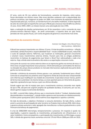 BNB – Atualidades – Prof. Cássio Albernaz
www.acasadoconcurseiro.com.br 69
67 anos, corte de 5% nos salários do funcionalismo, aumento de impostos, entre outras,
foram decretadas nos últimos meses. Mas essas decisões acabaram com a popularidade dos
políticos socialistas, que chegaram ao poder em 2004, num momento de expansão econômica
impulsionada pelo que, no futuro, se transformaria em uma bolha imobiliária. A forte expansão
do setor da construção na Espanha fez com que o PIB do país crescesse mais de 60% nos últimos
15 anos. Entre 1994 e 2007, os imóveis tiveram uma valorização de mais 170%.
Após a realização de eleições parlamentares em 20 de novembro e sob o comando do novo
primeiro-ministro Mariano Rajoy , de perfil conservador, a Espanha deve ter pela frente
períodos de mais ajustes fiscais, com cortes de gastos do governo e crescimento mais lento.
Perspectivas da economia chinesa
Autor(es): Caio Megale e Artur Manoel Passos
Valor Econômico – 08/05/2012
O Brasil teve avanços importantes nos últimos 15 anos. O tripé de política econômica – inflação
controlada, câmbio flutuante e responsabilidade fiscal – trouxe credibilidade ao país, reduzindo
o custo de captação externo. Reformas, que mudaram as instituições, geraram crescimento
e atraíram novos investimentos externos diretos. Ficaram para trás os antigos problemas
recorrentes no balanço de pagamentos que faziam o Brasil ficar sobressaltado a cada crise
externa. Hoje a dívida externa brasileira não existe e as exportações cresceram muito.
Uma parte do sucesso nas contas externas deve-se ao expressivo ganho nos termos de troca. A
China teve um papel importante nesse processo. A forte demanda por commodities foi decisiva
na elevação dos preços desses produtos no mercado internacional, explicando boa parte deste
ganho nos termos de troca.
Entender a dinâmica da economia chinesa passou a ser, portanto, fundamental para o Brasil.
Como ela se comportará nos próximos anos? O governo chinês dá sinais de estar comprometido
com reformas que modifiquem seu modelo de crescimento. O país deve crescer menos, porém
de forma mais sustentável. Ao mesmo tempo, os sinais apontam para um ritmo lento de ajustes,
seguindo o gradualismo que marcou o país nas últimas décadas.
Estudo sugere que não há espaço para que o investimento continue crescendo mais rápido
do que o PIB, sob pena de surgirem projetos de qualidade duvidosa. O consumo, por sua vez,
deverá ganhar espaço na demanda doméstica.
Em 2007, o premiê Wen Jiabao afirmou que o crescimento chinês é "instável, desbalanceado,
descoordenado e insustentável", e desde então o governo vem buscando um rebalanceamento.
O último plano quinquenal (2011-2015) reafirma esse diagnóstico e aponta o caminho.
Do lado da demanda, o objetivo é fortalecer o consumo doméstico. Do lado oferta, o plano
prevê o aumento da participação do setor terciário no Produto Interno Bruto (PIB). Além disso,
o governo almeja aumentar o valor agregado das manufaturas e a liberar gradualmente a conta
financeira do balanço de pagamentos.
A crise de 2008/2009 interrompeu temporariamente o processo. Em resposta à queda nas
exportações, o governo expandiu os investimentos, principalmente em infraestrutura e no
setor imobiliário. Como consequência, a participação dos investimentos no PIB chegou a quase
50%. A dívida dos governos locais aumentou cerca de 17% do PIB em 2008 para 26% em 2010.
 