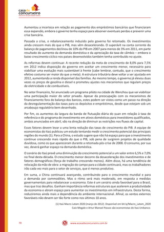 www.acasadoconcurseiro.com.br70
Aumentou a incerteza em relação ao pagamento dos empréstimos bancários que financiaram
essa expansão, embora o governo tenha espaço para absorver eventuais perdas e prevenir uma
crise bancária.
Passada a crise, o rebalanceamento induzido pelo governo foi retomado. Os investimentos
ainda crescem mais do que o PIB, mas vêm desacelerando. O superávit na conta corrente do
balanço de pagamentos declinou de 10% do PIB em 2007 para menos de 3% em 2011, em parte
resultado do aumento da demanda doméstica e da apreciação da taxa de câmbio – embora o
baixo crescimento cíclico nos países desenvolvidos também tenha contribuído no ajuste.
As reformas devem continuar. A recente redução da meta de crescimento de 8,0% para 7,5%
em 2012 indica disposição do governo em aceitar um crescimento menor, necessário para
viabilizar uma evolução mais sustentável à frente (cabe lembrar, contudo, que o crescimento
efetivo costuma ser maior do que a meta). A estrutura tributária deve voltar a ser ajustada em
2012, aumentando a renda disponível das famílias. Ao mesmo tempo, o governo já elevou duas
vezes os preços de gasolina e diesel e prometeu ajustes nos mecanismos que regulam preços
de eletricidade e de combustíveis.
No setor financeiro, foi anunciado um programa piloto na cidade de Wenzhou que vai viabilizar
uma participação maior do setor privado. Apesar da preocupação com os mecanismos de
financiamento fora do balanço dos bancos, estes podem ser vistos como um passo na direção
da desregulamentação das taxas para os depósitos e empréstimos, desde que estejam sob um
arcabouço regulatório bem desenhado.
Por fim, os aumentos da largura da banda de flutuação diária do yuan em relação à taxa de
referência e do programa de investimento em ativos domésticos para investidores qualificados,
ambos anunciados em abril, vão na direção de diminuir as restrições nos fluxos de capital.
Esses fatores devem levar a uma lenta redução das taxas de crescimento do PIB. A equipe de
economistas do Itaú publicou um estudo tentando medir o crescimento potencial das principais
regiões do mundo (1). Para a China, o estudo sugere que não há espaço para que o investimento
continue crescendo mais rápido do que o PIB, sob pena de surgirem projetos de qualidade
duvidosa, como os que apareceram durante a retomada pós-crise de 2008. O consumo, por sua
vez, deverá ganhar espaço na demanda doméstica.
O cenário do Itaú prevê uma diminuição do crescimento potencial a um valor entre 6,5% e 7,0%
no final desta década. O crescimento menor decorre da desaceleração dos investimentos e de
fatores demográficos (força de trabalho crescendo menos). Além disso, há uma tendência de
relocação da mão de obra: a migração do campo para a cidade continuará, mas os trabalhadores
irão cada vez mais para o setor de serviços, que é menos produtivo.
Em suma, a China continuará avançando, contribuindo para o crescimento mundial e para
a demanda por commodities. Mas o ritmo será mais moderado, em resposta a medidas
governamentais para rebalancear a economia. Este é um cenário ainda favorável para o Brasil,
mas que traz desafios. Ganham importância reformas estruturais que acelerem a produtividade
da economia e abram espaço para aumentar os investimentos em infraestrutura. Desta forma,
reduziremos ainda mais a dependência do ambiente internacional. Afinal, os ventos externos
favoráveis não devem ser tão forte como nos últimos 10 anos.
(1) Itaú Macro Latam 2020 (março de 2012). Disponível em bit.ly/Macro_Latam_2020
Caio Megale e Artur Manoel Passos são economistas do Itaú Unibanco.
 