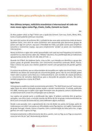 BNB – Atualidades – Prof. Cássio Albernaz
www.acasadoconcurseiro.com.br 71
Sucesso dos Brics gerou proliferação de acrônimos econômicos
Nos últimos tempos, noticiário econômico e internacional vê cada vez
mais novas siglas como Pigs, Civets, Carbs, Cement ou Cassh.
BBC
Os Brics podem salvar os Pigs? Talvez com a ajuda dos Cement. Com isso, Civets, Mints, Mist,
Carbs e Cassh poderão continuar crescendo.
No rastro do sucesso do acrônimo Bric, cunhado há dez anos pelo economista-chefe do banco
Goldman Sachs, uma série de novos acrônimos vem aparecendo para denominar grupos de
países com algo em comum, seja para a felicidade da mídia, que pode usá-los para simplificar
conceitos e economizar espaço, seja para simplesmente 'vender' os países aos investidores
internacionais.
Novos acrônimos e siglas vêm sendo apresentados com cada vez mais frequência no noticiário
econômico ou internacional. Além dos "filhotes" dos Brics, há a proliferação dos já tradicionais
agrupamentos G (G2, G4, G5, G7, G8, G20, G77 etc...).
Quando Jim O'Neill, do Goldman Sachs, criou os Bric, sua intenção era identificar o grupo dos
quatro países de grandes dimensões com crescimento econômico acelerado (Brasil, Rússia,
Índia e China) nos quais seus clientes poderiam investir com perspectivas de grandes ganhos
futuros.
O sucesso do acrônimo, que se utiliza também do trocadilho em inglês com brick (tijolo), numa
referência aos blocos de construção do crescimento global, gerou não só uma atenção global
maior sobre os países como levou-os a institucionalizá-lo, com reuniões de cúpula periódicas
e mecanismos de consultas diplomáticas para a discussão de posições comuns. No rastro,
também popularizou o nome de O'Neill.
Siglas fáceis
Uma pesquisa acadêmica citada recentemente pelo diário "The Wall Street Journal" mostra que
siglas fáceis de serem lembradas podem ajudar a vender investimentos. O estudo, publicado
em 2006, mostrou que as ações cujas siglas formavam sons de palavras comuns reconhecíveis
se valorizaram 8,5% a mais em comparação com as demais.
Isso explica em grande parte a proliferação das siglas. O próprio acrônimo Bric já ganhou
variações, com Brics (com a inclusão recente da África do Sul ao grupo institucionalizado) ou
Brick (com a inclusão da Coreia do Sul, como defendem alguns analistas).
Desde o ano passado, com o agravamento da crise da dívida nos países da Europa, parte da
mídia passou a se referir aos países em dificuldades como Pigs (porcos, em inglês). Fazem parte
do grupo Portugal, Irlanda, Grécia e Espanha. Com a contaminação da Itália pela crise, a sigla
ganhou um novo I e gerou os Piigs.
Compreensivelmente e diferentemente dos Brics, porém, nem os Pigs ou os Piigs se assumem
como tal nem há um "pai" declarado do acrônimo.
 