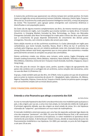 www.acasadoconcurseiro.com.br72
A maioria dos acrônimos que apareceram nos últimos tempos tem sentido positivo. Os Civets
(nome em inglês dos cervos almiscareiros) reúnem Colômbia, Indonésia, Vietnã, Egito, Turquia e
África do Sul. O acrônimo foi criado pela Economist Intelligence Unit (EIU), o braço de pesquisas
da revista "The Economist", para agrupar países emergentes com economias dinâmicas e
diversificadas e com populações jovens.
Os Civets são de alguma maneira complementares aos Brics, da mesma maneira que o grupo
Cement (cimento em inglês, num trocadilho que envolve também os tijolos Brics). O Cement
(Countries in Emerging Markets Excluded by New Terminology, ou Países nos Mercados
Emergentes Excluídos pela Nova Terminologia) foi criado pelos críticos dos Brics que afirmam
que o crescimento do grupo depende diretamente do crescimento dos demais países
emergentes. Para eles, sem cimento os tijolos não servem para nada.
Outra adição recente ao rol dos acrônimos econômicos é o Carbs (abreviação em inglês para
carboidratos), que reúne Canadá, Austrália, Rússia, Brasil e África do Sul. O acrônimo foi
cunhado pelo Citigroup, que em um relatório publicado neste mês chamado Carbs make you
strong (Carbos deixam você forte) argumentou que os cinco países têm economias e moedas
particularmente sensíveis às variações nos preços das commodities.
Outros acrônimos criados nos últimos anos incluem, entre outros, Eagles (Emerging and
Growth Leading Economies), Mints (Malásia, Indonésia, Nova Zelândia, Tailândia e Cingapura),
Mist (México, Indonésia, Coreia do Sul e Turquia) e Cassh (Canadá, Austrália, Cingapura, Suíça e
Hong Kong).
A lista não para de crescer. Em alguns casos, porém, quando a lógica do agrupamento dos
países não combina com a cunhagem de um acrônimo, outras soluções são necessárias, como
no caso dos Next-11 (Próximos 11).
O grupo, criado também pelo pai dos Bric, Jim O'Neill, inclui os países em que ele vê potencial
para se juntar às maiores economias do século 21 – Bangladesh, Egito, Indonésia, Irã, México,
Nigéria, Paquistão, Filipinas, Coreia do Sul, Turquia e Vietnã. Ganha um prêmio quem conseguir
criar um acrônimo simples com as iniciais desses países.
CRISE FINANCEIRA AMERICANA
Entenda a crise financeira que atinge a economia dos EUA
da Folha Online
A crise no mercado hipotecário dos EUA é uma decorrência da crise imobiliária pela qual passa o
país, e deu origem, por sua vez, a uma crise mais ampla, no mercado de crédito de modo geral.
O principal segmento afetado, que deu origem ao atual estado de coisas, foi o de hipotecas
chamadas de "subprime", que embutem um risco maior de inadimplência.
O mercado imobiliário americano passou por uma fase de expansão acelerada logo depois da
crise das empresas "pontocom", em 2001. Os juros do Federal Reserve (Fed, o BC americano)
vieram caindo para que a economia se recuperasse, e o setor imobiliário se aproveitou desse
momento de juros baixos. A demanda por imóveis cresceu, devido às taxas baixas de juros nos
financiamentos imobiliários e nas hipotecas. Em 2003, por exemplo, os juros do Fed chegaram
a cair para 1% ao ano.
 