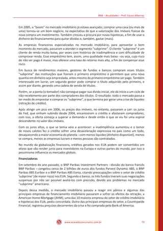 BNB – Atualidades – Prof. Cássio Albernaz
www.acasadoconcurseiro.com.br 73
Em 2005, o "boom" no mercado imobiliário já estava avançado; comprar uma casa (ou mais de
uma) tornou-se um bom negócio, na expectativa de que a valorização dos imóveis fizesse da
nova compra um investimento. Também cresceu a procura por novas hipotecas, a fim de usar o
dinheiro do financiamento para quitar dívidas e, também, gastar (mais).
As empresas financeiras especializadas no mercado imobiliário, para aproveitar o bom
momento do mercado, passaram a atender o segmento "subprime". O cliente "subprime" é um
cliente de renda muito baixa, por vezes com histórico de inadimplência e com dificuldade de
comprovar renda. Esse empréstimo tem, assim, uma qualidade mais baixa --ou seja, cujo risco
de não ser pago é maior, mas oferece uma taxa de retorno mais alta, a fim de compensar esse
risco.
Em busca de rendimentos maiores, gestores de fundos e bancos compram esses títulos
"subprime" das instituições que fizeram o primeiro empréstimo e permitem que uma nova
quantia em dinheiro seja emprestada, antes mesmo do primeiro empréstimo ser pago. Também
interessado em lucrar, um segundo gestor pode comprar o título adquirido pelo primeiro, e
assim por diante, gerando uma cadeia de venda de títulos.
Porém, se a ponta (o tomador) não consegue pagar sua dívida inicial, ele dá início a um ciclo de
não-recebimento por parte dos compradores dos títulos. O resultado: todo o mercado passa a
ter medo de emprestar e comprar os "subprime", o que termina por gerar uma crise de liquidez
(retração de crédito).
Após atingir um pico em 2006, os preços dos imóveis, no entanto, passaram a cair: os juros
do Fed, que vinham subindo desde 2004, encareceram o crédito e afastaram compradores;
com isso, a oferta começa a superar a demanda e desde então o que se viu foi uma espiral
descendente no valor dos imóveis.
Com os juros altos, o que se temia veio a acontecer: a inadimplência aumentou e o temor
de novos calotes fez o crédito sofrer uma desaceleração expressiva no país como um todo,
desaquecendo a maior economia do planeta --com menos liquidez (dinheiro disponível), menos
se compra, menos as empresas lucram e menos pessoas são contratadas.
No mundo da globalização financeira, créditos gerados nos EUA podem ser convertidos em
ativos que vão render juros para investidores na Europa e outras partes do mundo, por isso o
pessimismo influencia os mercados globais.
Financiadoras
Em setembro do ano passado, o BNP Paribas Investment Partners --divisão do banco francês
BNP Paribas – congelou cerca de 2 bilhões de euros dos fundos Parvest Dynamic ABS, o BNP
Paribas ABS Euribor e o BNP Paribas ABS Eonia, citando preocupações sobre o setor de crédito
'subprime' (de maior risco) nos EUA. Segundo o banco, os três fundos tiveram suas negociações
suspensas por não ser possível avaliá-los com precisão, devido aos problemas no mercado
"subprime" americano.
Depois dessa medida, o mercado imobiliário passou a reagir em pânico e algumas das
principais empresas de financiamento imobiliário passaram a sofrer os efeitos da retração; a
American Home Mortgage (AHM), uma das 10 maiores empresa do setor de crédito imobiliário
e hipotecas dos EUA, pediu concordata. Outra das principais empresas do setor, a Countrywide
Financial, registrou prejuízos decorrentes da crise e foi comprada pelo Bank of America.
 