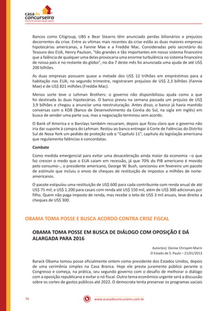 www.acasadoconcurseiro.com.br74
Bancos como Citigroup, UBS e Bear Stearns têm anunciado perdas bilionários e prejuízos
decorrentes da crise. Entre as vítimas mais recentes da crise estão as duas maiores empresas
hipotecárias americanas, a Fannie Mae e a Freddie Mac. Consideradas pelo secretário do
Tesouro dos EUA, Henry Paulson, "tão grandes e tão importantes em nosso sistema financeiro
que a falência de qualquer uma delas provocaria uma enorme turbulência no sistema financeiro
de nosso país e no restante do globo", no dia 7 deste mês foi anunciada uma ajuda de até US$
200 bilhões.
As duas empresas possuem quase a metade dos US$ 12 trilhões em empréstimos para a
habitação nos EUA; no segundo trimestre, registraram prejuízos de US$ 2,3 bilhões (Fannie
Mae) e de US$ 821 milhões (Freddie Mac).
Menos sorte teve o Lehman Brothers: o governo não disponibilizou ajuda como a que
foi destinada às duas hipotecárias. O banco previu na semana passada um prejuízo de US$
3,9 bilhões e chegou a anunciar uma reestruturação. Antes disso, o banco já havia mantido
conversas com o KDB (Banco de Desenvolvimento da Coréia do Sul, na sigla em inglês) em
busca de vender uma parte sua, mas a negociação terminou sem acordo.
O Bank of America e o Barclays também recuaram, depois que ficou claro que o governo não
iria dar suporte à compra do Lehman. Restou ao banco entregar à Corte de Falências do Distrito
Sul de Nova York um pedido de proteção sob o "Capítulo 11", capítulo da legislação americana
que regulamenta falências e concordatas.
Combate
Como medida emergencial para evitar uma desaceleração ainda maior da economia --o que
faz crescer o medo que o EUA caiam em recessão, já que 70% do PIB americano é movido
pelo consumo--, o presidente americano, George W. Bush, sancionou em fevereiro um pacote
de estímulo que incluiu o envio de cheques de restituição de impostos a milhões de norte-
americanos.
O pacote estipulou uma restituição de US$ 600 para cada contribuinte com renda anual de até
US$ 75 mil; e US$ 1.200 para casais com renda até US$ 150 mil, além de US$ 300 adicionais por
filho. Quem não paga imposto de renda, mas recebe o teto de US$ 3 mil anuais, teve direito a
cheques de US$ 300.
OBAMA TOMA POSSE E BUSCA ACORDO CONTRA CRISE FISCAL
OBAMA TOMA POSSE EM BUSCA DE DIÁLOGO COM OPOSIÇÃO E DÁ
ALARGADA PARA 2016
Autor(es): Denise Chrispim Marin
O Estado de S. Paulo – 21/01/2013
Barack Obama tomou posse oficialmente ontem como presidente dos Estados Unidos, depois
de uma cerimônia simples na Casa Branca. Hoje ele presta juramento público perante o
Congresso e começa, na prática, seu segundo governo com o desafio de melhorar o diálogo
com a oposição republicana e evitar o nó fiscal. Outro tema econômico urgente será a discussão
sobre os cortes de gastos públicos até 2022. O democrata tenta preservar os programas sociais
 
