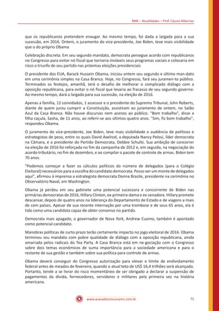 BNB – Atualidades – Prof. Cássio Albernaz
www.acasadoconcurseiro.com.br 75
que os republicanos pretendem enxugar. Ao mesmo tempo, foi dada a largada para a sua
sucessão, em 2016. Ontem, o juramento do vice-presidente, Joe Biden, teve mais visibilidade
que o do próprio Obama
Celebração discreta. Em seu segundo mandato, democrata persegue acordo com republicanos
no Congresso para evitar nó fiscal que tornaria inviáveis seus programas sociais e colocaria em
risco o triunfo de seu partido nas próximas eleições presidenciais
O presidente dos EUA, Barack Hussein Obama, iniciou ontem seu segundo e último man-dato
em uma cerimônia simples na Casa Branca. Hoje, no Congresso, fará seu juramen-to público.
Terminados os festejos, amanhã, terá o desafio de melhorar o complicado diálogo com a
oposição republicana, para evitar o nó fiscal que levaria ao fracasso de seu segundo governo.
Ao mesmo tempo, dará a largada para sua sucessão, na eleição de 2016.
Apenas a família, 12 convidados, 1 assessor e o presidente do Supremo Tribunal, John Roberts,
diante de quem jurou cumprir a Constituição, assistiram ao juramento de ontem, no Salão
Azul da Casa Branca. Não houve discursos nem acenos ao público. "Bom trabalho", disse a
filha caçula, Sasha, de 11 anos, ao referir-se aos últimos quatro anos. "Sim, fiz bom trabalho",
respondeu Obama.
O juramento do vice-presidente, Joe Biden, teve mais visibilidade e audiência de políticos e
estrategistas de peso, entre os quais David Axelrod, a deputada Nancy Pelosi, líder democrata
na Câmara, e a presidente do Partido Democrata, Debbie Schultz. Sua ambição de concorrer
na eleição de 2016 foi reforçada no fim da campanha de 2012 e, em seguida, na negociação do
acordo tributário, no fim de dezembro, e ao compilar o pacote de controle de armas. Biden tem
70 anos.
"Podemos começar a fazer os cálculos políticos do número de delegados (para o Colégio
Eleitoral) necessários para a escolha do candidato democrata. Posso ver um monte de delegados
aqui", afirmou à imprensa a estrategista democrata Donna Brazile, presidente na cerimônia no
Observatório Naval, em Washington.
Obama já perdeu em seu gabinete uma potencial sucessora e concorrente de Biden nas
primárias democratas de 2016, Hillary Clinton, ex-primeira-dama e ex-senadora. Hillary promete
descansar, depois de quatro anos na liderança do Departamento de Estado e de viagens a mais
de cem países. Apesar de sua recente internação por uma trombose e de seus 65 anos, ela é
tida como uma candidata capaz de obter consenso no partido.
Democrata mais apagado, o governador de Nova York, Andrew Cuomo, também é apontado
como potencial candidato.
Manobras políticas de curto prazo terão certamente impacto no jogo eleitoral de 2016. Obama
terminou seu mandato com pobre qualidade de diálogo com a oposição republicana, ainda
amarrada pelos radicais do Tea Party. A Casa Branca está em ne-gociação com o Congresso
sobre dois temas econômicos de suma importância para a sociedade americana e para o
restante de sua gestão e também sobre sua política para controle de armas.
Obama deverá conseguir do Congresso autorização para elevar o limite de endividamento
federal antes de meados de fevereiro, quando o atual teto de US$ 16,4 trilhões será alcançado.
Portanto, tende a se livrar do risco momentâneo de ser obrigado a declarar a suspensão de
pagamentos da dívida, fornecedores, servidores e militares pela primeira vez na história
americana.
 