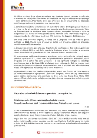 www.acasadoconcurseiro.com.br76
Os efeitos previstos dessa atitude vergonhosa para qualquer governo – como a pressão para
o aumento dos juros para o consumidor e o investidor, em prejuízo do consumo e o emprego
– serão contornados. Mas Obama ainda está ameaçado de ter seu governo e a sociedade
americana periodicamente expostos a esse mesmo risco.
A bancada democrata na Câmara insiste em aumentar o teto da dívida por apenas três meses
e resiste em dar ao presidente o poder para aumentar esse limite quando necessário. Trata-
se de uma espécie de torniquete sobre o governo Obama, com poder de limitar o poder de
barganha da Casa Branca em outros projetos de seu interesse, como a Reforma da Imigração, a
regulamentação das reformas da Saúde e de Wall Street e o fim da guerra do Afeganistão.
Em outro tema econômico urgente, o acordo com o Congresso sobre os cortes de gastos
públicos até 2022, Obama tenta preservar os gastos com programas sociais da ansiedade
republicana em vê-los enxugados.
A discussão se complica pelo alto grau de polarização ideológica dos dois partidos, percebido
desde o início de 2011, e pela baixa tolerância de Obama a fazer concessões. A sociedade
americana sofrerá com qualquer escolha final ou com a ausência de um acordo.
Os programas de saúde gratuita para os americanos pobres serão alvo de cortes de gastos
públicos a partir de 2013, assim como as aposentadorias e pensões da Previdência Social.
Despesas com a Defesa não serão poupadas – e isso significará restrições na estratégia
americana na guerra do Afeganistão, em futuras ações militares dos EUA no exterior e nas
contratações de empresas do setor. Mesmo dentro do país, já há planos para o fechamento de
bases, com repercussão desastrosa para as econo-mias locais.
O peso desses cortes e seus de efeitos dependerá do acordo a ser firmado até 28 de fevereiro.
Se não houver consenso, o governo de Obama será obrigado a reduzir em US$ 100 bilhões os
gastos públicos apenas neste ano, sobretudo nas áreas social e de defesa. Entre 2014 e 2022,
outros US$ 446 bilhões serão podados. A retração do ritmo de recuperação econômica do país,
será inevitável
CRISE FINANCEIRA EUROPÉIA
Entenda a crise da Grécia e suas possíveis consequências
País tem pesadas dívidas e vem recebendo ajuda externa.
Papandreou chegou a pedir referendo sobre ajuda financeira, mas recuou.
Do G1,
A Grécia tem enfrentado dificuldades para refinanciar suas dívidas e despertado preocupação
entre investidores de todo o mundo sobre sua situação econômica. Mesmo com seguidos
pacotes de ajuste e ajuda financeira externa, o futuro da Grécia ainda é incerto.
O país tem hoje uma dívida equivalente a cerca de 142% do Produto Interno Bruto (PIB) do
país, a maior relação entre os países da zona do euro. O volume de dívida supera, em muito,
o limite de 60% do PIB estabelecido pelo pacto de estabilidade assinado pelo país para fazer
parte do euro.
 