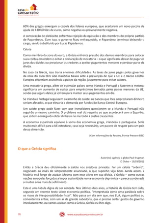 www.acasadoconcurseiro.com.br78
60% dos gregos enxergam a cúpula dos líderes europeus, que acertaram um novo pacote de
ajuda de 130 bilhões de euros, como negativa ou provavelmente negativa.
A convocação de plebiscito enfrentou rejeição da oposição e dos membros do próprio partido
de Papandreou. Com isso, o governo ficou enfraquecido, e Papandreu terminou deixando o
cargo, sendo substituído por Lucas Papademos.
Calote
Como membro da zona do euro, a Grécia enfrenta pressão dos demais membros para colocar
suas contas em ordem e evitar a declaração de moratória – o que significaria deixar de pagar os
juros das dívidas ou pressionar os credores a aceitar pagamentos menores e perdoar parte da
dívida.
No caso da Grécia, isso traria enormes dificuldades. As taxas de juros pagas pelos governos
da zona do euro têm sido mantidas baixas ante a presunção de que a UE e o Banco Central
Europeu proveriam assistência a países da região, justamente para evitar calotes.
Uma moratória grega, além de estimular países como Irlanda e Portugal a fazerem o mesmo,
significaria um aumento de custos para empréstimos tomados pelos países menores da UE,
sendo que alguns deles já sofrem para manter seus pagamentos em dia.
Se Irlanda e Portugal seguissem o caminho do calote, os bancos que lhes emprestaram dinheiro
seriam afetados, o que elevaria a demanda por fundos do Banco Central Europeu.
Um calote grego pode fazer com que investidores questionem se a Irlanda e Portugal não
seguirão o mesmo caminho. O problema real diz respeito ao que acontecerá com a Espanha,
que só tem conseguido obter dinheiro no mercado a custos crescentes.
A economia espanhola equivale à soma das economias grega, irlandesa e portuguesa. Seria
muito mais difícil para a UE estruturar, caso seja necessário, um pacote de resgate para um país
dessa dimensão.
(Com informações da Reuters, France Presse e BBC)
O que a Grécia significa
Autor(es): agência o globo:Paul Krugman
O Globo – 13/03/2012
Então a Grécia deu oficialmente o calote nos credores privados. Foi um calote "ordeiro",
negociado ao invés de simplesmente anunciado, o que suponho seja bom. Ainda assim, a
história está longe de acabar. Mesmo com esse alívio em sua dívida, a Grécia – como outras
nações europeias forçadas a impor austeridade numa economia deprimida – parece condenada
a muitos anos mais de sofrimento.
Esta é uma fábula digna de ser contada. Nos últimos dois anos, a história da Grécia tem sido,
segundo um recente texto sobre economia política, "interpretada como uma parábola sobre
os riscos de irresponsabilidade fiscal". Não passa um dia sem que, nos EUA, algum político ou
comentarista entoe, com um ar de grande sabedoria, que é preciso cortar gastos do governo
imediatamente, ou vamos acabar como a Grécia, Grécia eu lhes digo.
 