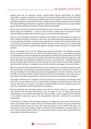 BNB – Atualidades – Prof. Cássio Albernaz
www.acasadoconcurseiro.com.br 79
Apenas para usar um exemplo recente, quando Mitch Daniels, governador de Indiana,
apresentou a resposta republicana ao discurso do presidente Obama sobre o Estado da União,
insistiu que "estamos a uma pequena distância de Grécia, Espanha e outros países europeus
que hoje enfrentam a catástrofe econômica". Ninguém aparentemente lhe disse que a Espanha
tinha baixo déficit governamental e superávit orçamentário às vésperas da crise; o país está em
apuros devido aos excessos do setor privado, não do setor público.
Mas o que a experiência da Grécia de fato mostra é que se incorrer em déficits em tempos de
fartura pode criar problemas – o que é o caso da Grécia, embora não o da Espanha – tentar
eliminar déficits quando você já está em apuros é uma receita para depressão.
Hoje em dia, depressões econômicas induzidas por políticas de austeridade são visíveis em
toda a periferia europeia. A Grécia é o pior caso, com o desemprego escalando para 20% e os
serviços públicos, incluindo o setor de saúde, entrando em colapso. Mas a Irlanda, que fez tudo
o que queria o pessoal da austeridade, também está em terrível estado, com o desemprego
perto dos 15% e o PIB em queda de dois dígitos. Portugal e Espanha estão em situação crítica
também.
Impor austeridade numa crise não inflige apenas grande sofrimento. Há evidência crescente
de que é autodestrutivo mesmo em termos puramente fiscais, pois a combinação de receitas
em queda devido à economia deprimida e perspectivas de longo prazo piores reduz a confiança
do mercado e torna a carga da dívida futura mais difícil de carregar. Deve-se perguntar como
países que estão sistematicamente negando um futuro a sua juventude – o desemprego entre
jovens na Irlanda, que costumava ser menor do que nos EUA, é agora de quase 30%, chegando
perto dos 50% na Grécia – conseguirão crescimento suficiente para pagar o serviço da dívida.
Não é isso o que devia ter acontecido. Há dois anos, quando muitos começaram a pedir um giro
do estímulo para a austeridade, prometeram grandes vantagens em troca do sofrimento. "A
ideia que medidas de austeridade possam trazer estagnação é incorreta", declarou, em junho
de 2010, Jean-Claude Trichet, então presidente do Banco Central Europeu. Ele insistiu que, ao
invés disso, a disciplina fiscal inspiraria confiança, e isso levaria ao crescimento econômico.
Cada ligeira melhora de um indicador de uma economia em austeridade era aclamada como
prova de que essa política funciona. A austeridade irlandesa foi proclamada uma história de
sucesso, não uma vez, mas duas – a primeira no verão de 2020 e de novo no último outono; em
cada vez a suposta boa notícia rapidamente se evaporou.
Pode-se perguntar que alternativa países como Grécia e Irlanda tinham, e a resposta é que
não tinham e não têm boas alternativas a não ser deixar o euro, um passo extremo que,
realisticamente, seus líderes não podem dar até que todas as outras opções tenham falhado
– um estado de coisas tal que, se me perguntarem, diria que a Grécia dele se aproxima
rapidamente.
A Alemanha e o Banco Central Europeu poderiam ter agido para tornar esse passo extremo
menos necessário, tanto ao exigir menos austeridade quanto ao fazer mais para impulsionar
a economia europeia como um todo. Mas o principal ponto é que os EUA de fato têm uma
alternativa: temos nossa própria moeda e podemos tomar empréstimos a prazos longos e a
juros historicamente baixos; então, não necessitamos entrar numa espiral descendente de
austeridade e contração econômica.
 