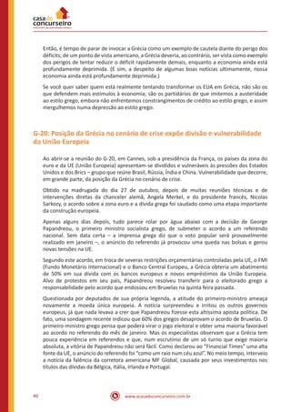 www.acasadoconcurseiro.com.br80
Então, é tempo de parar de invocar a Grécia como um exemplo de cautela diante do perigo dos
déficits; de um ponto de vista americano, a Grécia deveria, ao contrário, ser vista como exemplo
dos perigos de tentar reduzir o déficit rapidamente demais, enquanto a economia ainda está
profundamente deprimida. (E sim, a despeito de algumas boas notícias ultimamente, nossa
economia ainda está profundamente deprimida.)
Se você quer saber quem está realmente tentando transformar os EUA em Grécia, não são os
que defendem mais estímulos à economia; são os partidários de que imitemos a austeridade
ao estilo grego, embora não enfrentemos constrangimentos de crédito ao estilo grego, e assim
mergulhemos numa depressão ao estilo grego.
G-20: Posição da Grécia no cenário de crise expõe divisão e vulnerabilidade
da União Europeia
Ao abrir-se a reunião do G-20, em Cannes, sob a presidência da França, os países da zona do
euro e da UE (União Europeia) apresentam-se divididos e vulneráveis às pressões dos Estados
Unidos e dos Brics – grupo que reúne Brasil, Rússia, Índia e China. Vulnerabilidade que decorre,
em grande parte, da posição da Grécia no cenário de crise.
Obtido na madrugada do dia 27 de outubro, depois de muitas reuniões técnicas e de
intervenções diretas da chanceler alemã, Angela Merkel, e do presidente francês, Nicolas
Sarkozy, o acordo sobre a zona euro e a dívida grega foi saudado como uma etapa importante
da construção europeia.
Apenas alguns dias depois, tudo parece rolar por água abaixo com a decisão de George
Papandreou, o primeiro ministro socialista grego, de submeter o acordo a um referendo
nacional. Sem data certa – a imprensa grega diz que o voto popular será provavelmente
realizado em janeiro –, o anúncio do referendo já provocou uma queda nas bolsas e gerou
novas tensões na UE.
Segundo este acordo, em troca de severas restrições orçamentárias controladas pela UE, o FMI
(Fundo Monetário Internacional) e o Banco Central Europeu, a Grécia obteria um abatimento
de 50% em sua dívida com os bancos europeus e novos empréstimos da União Europeia.
Alvo de protestos em seu país, Papandreou resolveu transferir para o eleitorado grego a
responsabilidade pelo acordo que endossou em Bruxelas na quinta feira passada.
Questionada por deputados de sua própria legenda, a atitude do primeiro-ministro ameaça
novamente a moeda única europeia. A notícia surpreendeu e irritou os outros governos
europeus, já que nada levava a crer que Papandreou fizesse esta altíssima aposta política. De
fato, uma sondagem recente indicou que 60% dos gregos desaprovam o acordo de Bruxelas. O
primeiro-ministro grego pensa que poderá virar o jogo eleitoral e obter uma maioria favorável
ao acordo no referendo do mês de janeiro. Mas os especialistas observam que a Grécia tem
pouca experiência em referendos e que, num escrutínio de um só turno que exige maioria
absoluta, a vitória de Papandreou não será fácil. Como declarou ao “Financial Times” uma alta
fonte da UE, o anúncio do referendo foi “como um raio num céu azul”. No meio tempo, interveio
a notícia da falência da corretora americana MF Global, causada por seus investimentos nos
títulos das dívidas da Bélgica, Itália, Irlanda e Portugal.
 