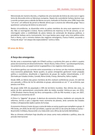 BNB – Atualidades – Prof. Cássio Albernaz
www.acasadoconcurseiro.com.br 81
Mencionada de maneira discreta, a hipótese de uma exclusão da Grécia da zona euro é agora
tema de discussão entre as lideranças europeias. Depois de o presidente Sarkozy declarar que
o acordo europeu para a adesão de Atenas ao euro, realizado no final dos anos 1990, havia sido
“um erro”, um editorial do jornal Le Monde afirma que o anúncio do referendo grego “leva a
questionar a presença da Grécia na zona euro”.
Nestas circunstâncias, as dissensões entre os países membros da zona euro aparecem à luz
dia. Não se restringindo à Grécia. Numa conferência de imprensa no fim de semana, ao ser
interrogado sobre a credibilidade do plano italiano de contenção de despesas públicas, o
presidente Sarkozy sorriu ironicamente. Foi o que bastou para surgir uma crise política entre
Paris e Roma, com o ministro italiano dos negócios estrangeiros, Franco Frattini, acusando a
França de atiçar “um ataque dos especuladores” contra a Itália.
10 anos de Brics
A força dos emergentes
Há dez anos o economista inglês Jim O’Neill cunhou o acrônimo Bric para se referir a quatro
países de economias em desenvolvimento – Brasil, Rússia, Índia e China – que desempenhariam,
nos próximos anos, um papel central na geopolítica e nos negócios internacionais.
O acrônimo ganhou uso corrente entre economistas e se tornou um dos maiores símbolos da
nova economia globalizada. Neste quadro, os países emergentes ganharam maior projeção
política e econômica, desafiando a hegemonia do grupo de nações industrializadas, o G7
(formado por Estados Unidos, Canadá, Reino Unido, França, Alemanha, Itália e Japão).
Desde 2009, os líderes dos países membros do Bric realizam conferências anuais. Em abril do
ano passado, a África do Sul foi admitida no grupo, adicionando-se um “s” ao acrônimo, que
passou a ser Brics.
No grupo estão 42% da população e 30% do território mundiais. Nos últimos dez anos, os
países do Bric apresentaram crescimento além da média mundial. Estima-se que, em 2015,
o PIB (Produto Interno Bruto) do Brics corresponda a 22% do PIB mundial; e que, em 2027,
ultrapasse as economias do G7.
A China é o “gigante” do grupo. A abertura da economia chinesa, mediante um conjunto de
reformas, tornou o país a segunda maior economia do planeta, atrás somente dos Estados
Unidos e ultrapassando Japão e países da Europa.
A economia chinesa é maior do que a soma de todas as outras quatro que compõem o grupo. O
PIB chinês, em 2010, foi de US$ 5,8 trilhões, superior aos US$ 5,5 da soma de todas as outras –
Brasil (US$ 2 trilhões), Rússia (US$ 1,5), Índia (US$ 1,6) e África do Sul (US$ 364 bilhões).
Mas os chineses enfrentam hoje desafios em áreas como meio ambiente e política, alvos da
pressão internacional.
 