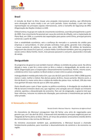 www.acasadoconcurseiro.com.br82
Brasil
A inclusão do Brasil no Brics trouxe uma projeção internacional positiva, que dificilmente
seria alcançada de outro modo e em um curto período. Como resultado, o país tem hoje
representação nas principais cúpulas internacionais, como o Conselho de Segurança da ONU
(Organização das Nações Unidas) e o G20.
O Brasil entrou no grupo em razão do crescimento econômico, ocorrido principalmente a partir
de 2005. Esse crescimento foi possível por causa do controle da inflação, com a implantação do
Plano Real, em 1994, e o aumento das exportações para países como China, principal parceiro
comercial, a partir de 2001.
Com a estabilidade econômica, veio a confiança do mercado e o aumento do crédito para
empresas e consumidores. O setor privado contratou mais gente, gerando mais empregos,
e houve aumento de salários, fazendo que, entre 2005 e 2006, 30 milhões de brasileiros
migrassem das classes D e E para a C, a classe média. Contribuíam também, para isso, programas
sociais como o Bolsa Família. Assim, mais pessoas passaram a consumir, aquecendo o mercado
de varejo.
Desigualdade
Os programas do governo Lula também tiveram reflexos no âmbito da justiça social. Na última
década e meia, o país foi o único entre os Brics a reduzir a desigualdade, de acordo com a
OCDE (Organização para a Cooperação e Desenvolvimento Econômico). Porém, mesmo assim,
a distância entre ricos e pobres no Brasil ainda é a maior entre os países emergentes.
A desigualdade é medida pelo índice Gini, que caiu de 0,61 para 0,55 entre 1993 e 2008 (quanto
menor o valor, melhor o índice). Nos demais países do Brics, houve aumento. Mesmo assim, o
Gini do Brasil é o maior entre eles e o dobro da média dos países ricos: no Brasil, 10% dos mais
ricos ganham 50 vezes mais do que os 10% mais pobres.
Outro desafio para o país é fazer ajustes na política econômica. A divulgação do resultado do
PIB do terceiro trimestre deste ano, que registrou uma variação zero em relação ao trimestre
anterior, apontou a desaceleração da economia. Para sair da estagnação, o governo terá que
fazer reformas, inclusive no sistema de tributação, para estimular o investimento por parte do
setor privado.
A Venezuela e o Mercosul
Renata Giraldi e Mariana Tokarnia – Repórteres da Agência Brasil
Os chanceleres do Mercosul conseguiram hoje (6) fechar uma série de negociações para
garantir que, em 5 de abril de 2013, a Venezuela terá atendido às principais exigências para ser
integrada de forma plena ao bloco. Até lá, um terço dos produtos venezuelanos estarão dentro
da nomenclatura e das normas do Mercosul.
Os ministros anunciaram também que, paralelamente, o Mercosul buscará o chamado
fortalecimento produtivo, para incentivar o desenvolvimento do comércio e da economia na
região.
 