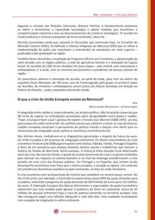 BNB – Atualidades – Prof. Cássio Albernaz
www.acasadoconcurseiro.com.br 83
Segundo o ministro das Relações Exteriores, Antonio Patriota, o fortalecimento produtivo
se refere a incrementar a capacidade tecnológica e adotar medidas que incentivem a
competitividade industrial e leve ao desenvolvimento do comércio estratégico. “A reunião foi
muito produtiva e estamos avançando de forma acelerada”, disse ele.
Patriota acrescentou ainda que, durante as discussões que ocorreram hoje, no Conselho do
Mercado Comum (CMC), foi definido o Sistema Integrado do Mercosul (SIM) que se refere à
implementação de ações que incentivem o intercâmbio de estudantes em nível superior –
graduação e pós-graduação na região.
Também foram discutidas a ampliação do Programa Ciência sem Fronteiras, a aproximação do
setor privado com os órgãos públicos, a rede de agricultura familiar e a realização da Cúpula
Social. As reuniões do CMC foram divididas em duas etapas – pela manhã, com chanceleres e
embaixadores, e à tarde, com os ministros da Economia e presidentes de bancos centrais da
região.
Os chanceleres adiaram a retomada da reunião, na parte da tarde, para irem ao velório do
arquiteto Oscar Niemeyer, de 104 anos, que foi homenageado pelo grupo na primeira etapa
de reuniões. Os ministros e embaixadores saíram juntos do Palácio Itamaraty em direção ao
Palácio do Planalto – onde o arquiteto está sendo velado.
O que a crise da União Europeia ensina ao Mercosul?
IPEA
Marco Aurélio Weissheimer – de Porto Alegre
A integração entre nações é, essencialmente, um projeto político. Não há acordo comercial que
dê conta de superar as contradições provocadas pelas desigualdades entre povos e nações.
“Fazer a Europa é fazer a paz”, gostava de repetir o francês Jean Monnet (1888-1979), um dos
precursores da união continental. Os conflitos sociais que voltaram a tomar as ruas de diversas
cidades europeias atualizam o pensamento do político francês e lançam uma alerta para os
construtores da integração social, política e econômica na América do Sul
Nos últimos meses, multiplicam-se os diagnósticos pessimistas a respeito do futuro do euro,
da União Europeia e do processo de integração continental. Os efeitos avassaladores da crise
econômico-financeira de 2008 jogaram países como Grécia, Islândia, Irlanda, Portugal e Espanha
à beira de um precipício que ameaça dissolver direitos sociais e trabalhistas que marcam a
história do Estado de Bem-Estar Social europeu. A Grécia já tinha situação fiscal deteriorada
antes da crise. No caso da Irlanda, a queda de receita decorrente da crise e os gastos realizados
para atenuar seu impacto no sistema bancário e no nível de emprego transformaram a crise
privada em uma crise das finanças públicas. Em Portugal e na Espanha, que vinham tendo
desempenho econômico mais fraco que a média européia, a situação se agrava. Um conjunto
de turbulências domésticas espalhou-se pelo continente, no bojo da união monetária.
A crise econômica vem acompanhada de notícias que compõem um cenário quase surreal. No
dia 10 de junho, por exemplo, a Comissão Europeia cortou quase 80% da ajuda alimentar para
os pobres, reduzindo o programa de ajuda alimentar de 500 milhões de euros para 113 milhões
de euros. A Federação Europeia dos Bancos Alimentares e organizações de ajuda humanitária
advertiram que essa medida pode agravar o problema da fome no continente. Cerca de 43
milhões de pessoas enfrentam hoje o risco de pobreza alimentar no território europeu. Elas
não conseguem pagar uma refeição adequada a cada dois dias. Uma realidade incompatível
com o projeto de integração no velho continente.
 