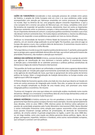 www.acasadoconcurseiro.com.br84
LIÇÕES DA TUBURLÊNCIA Considerado o mais avançado processo de unidade entre países
da história, o projeto da União Europeia está em crise e os seus problemas estão sendo
acompanhados com atenção por lideranças envolvidas em outros processos de integração
no mundo. Aqui na América do Sul, uma pergunta adquire crescente importância: o que a
crise europeia tem a ensinar aos países do Mercosul que, em março, completou vinte anos?
Na tentativa de responder tal questão é preciso, obviamente, levar em conta as importantes
diferenças existentes entre os processos europeu e latino-americano. Apesar das diferenças,
há um importante elemento em comum: a conjuntura político-econômica mundial e suas crises
não deixam nenhum continente ileso. Há muitos tópicos semelhantes e, mesmo nas diferenças,
há formas de responder a esses problemas que podem ser mais ou menos eficazes.
Professor na Universidade de Harvard e Prêmio Nobel de Economia em 1998, Amartya Sen,
advertiu, em um recente artigo publicado no jornal inglês The Guardian, que está em jogo na
Europa não apenas o euro, mas a própria ideia de democracia. O economista resume assim o
perigo que estaria rondando o Velho Mundo:
“AEuropaliderouomundonoquedizrespeitoàpráticadademocracia.É,portanto,preocupante
que os perigos para a governabilidade democrática de hoje, que entram pela porta traseira das
prioridades financeiras, não recebam a atenção que merecem”.
AMEAÇA DAS AGÊNCIAS DE RISCO A Grécia, assinala Amartya Sen, ilustra o perigo de permitir
que agências de classificação de risco dominem o terreno político. O economista chama
a atenção para a temeridade de se submeter processos e práticas políticas constitutivas da
democracia à lógica do sistema financeiro internacional:
“Há questões de fundo que devem ser enfrentadas a respeito de como o governo democrático
da Europa pode ser minado pelo papel enormemente aumentado das instituições financeiras
e das agências de classificação de riscos, que hoje se apropriaram de certas partes do terreno
político da Europa. Deter a marginalização da tradição democrática na Europa envolve uma
urgência que é difícil de exagerar.”
O Prêmio Nobel de Economia aponta ainda uma lição da crise atual que deveria ser levada em
conta em outros processos de integração pelo mundo. Para eles, os países do euro entraram
eu uma situação complicada na direção de uma moeda única, sem promover uma maior
integração política e econômica. Ele resume:
“A pressa em inaugurar uma casa que estava em construção acabou resultando numa receita
desastrosa. Obrigou-se a incorporar à maravilhosa ideia de uma Europa democrática unida um
precário programa de incoerente fusão financeira”.
IRONIAS HISTÓRICAS A história costuma ser rica em paradoxos e ironias. A crise que atinge
gravemente hoje diversos países europeus fornece novos exemplos. Durante aproximadamente
duas décadas, entre os anos 1980 e 1990, diversos países da América Latina aplicaram os
pacotes de austeridade propostos pelo Fundo Monetário Internacional (FMI), Banco Mundial
e outras instituições financeiras como solução para superar recorrentes crises econômicas.
Esses pacotes trouxeram consigo políticas de privatizações, de demissão de funcionários
públicos, de arrocho salarial. A guinada progressista na região, a partir dos anos 2000 deu-
se, em larga medida, como uma reação aos efeitos perversos dessas políticas. Agora, são os
gregos, portugueses, espanhóis, italianos e irlandeses, entre outras nacionalidades europeias,
que começam a conviver com tais políticas.
 