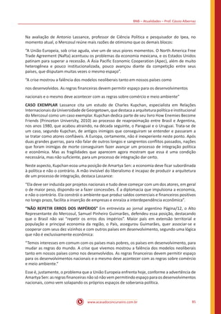 BNB – Atualidades – Prof. Cássio Albernaz
www.acasadoconcurseiro.com.br 85
Na avaliação de Antonio Lassance, professor de Ciência Política e pesquisador do Ipea, no
momento atual, o Mercosul reúne mais razões de otimismo que os demais blocos:
“A União Europeia, sob crise aguda, vive um de seus piores momentos. O North America Free
Trade Agreement (Nafta) acentuou os problemas da economia mexicana, e os Estados Unidos
patinam para superar a recessão. A Ásia Pacific Economic Cooperation (Apec), além de muito
heterogênea e pouco institucionalizada, pouco avançou diante da competição entre seus
países, que disputam muitas vezes o mesmo espaço”.
“A crise mostrou a falência dos modelos neoliberais tanto em nossos países como
nos desenvolvidos. As regras financeiras devem permitir espaço para os desenvolvimentos
nacionais e o mesmo deve acontecer com as regras sobre comércio e meio ambiente”
CASO EXEMPLAR Lassance cita um estudo de Charles Kupchan, especialista em Relações
Internacionais da Universidade de Georgetown, que destaca a arquitetura política e institucional
do Mercosul como um caso exemplar. Kupchan dedica parte de seu livro How Enemies Become
Friends (Princeton University, 2010) ao processo de reaproximação entre Brasil e Argentina,
nos anos 1980, que acabou atraindo, na década seguinte, o Paraguai e o Uruguai. Trata-se de
um caso, segundo Kupchan, de antigos inimigos que conseguiram se entender e passaram a
se tratar como atores confiáveis. A Europa, certamente, não é inexperiente neste ponto. Após
duas grandes guerras, para não falar de outros longos e sangrentos conflitos passados, nações
que foram inimigas de morte conseguiram fazer avançar um processo de integração política
e econômica. Mas as fragilidades que aparecem agora mostram que essa é uma condição
necessária, mas não suficiente, para um processo de integração dar certo.
Neste aspecto, Kupchan ecoa uma posição de Amartya Sen: a economia deve ficar subordinada
à política e não o contrário. A mão invisível do liberalismo é incapaz de produzir a arquitetura
de um processo de integração, destaca Lassance:
“Ela deve ser induzida por projetos nacionais e tudo deve começar com um dos atores, em geral
o de maior peso, dispondo-se a fazer concessões. É a diplomacia que impulsiona a economia,
e não o contrário. Ela constrói o ambiente que produz saldos comerciais e financeiros positivos
no longo prazo, facilita a inserção de empresas e enraíza a interdependência econômica”.
“NÃO REPETIR ERROS DOS IMPÉRIOS” Em entrevista ao jornal argentino Página/12, o Alto
Representante do Mercosul, Samuel Pinheiro Guimarães, defendeu essa posição, destacando
que o Brasil não vai “repetir os erros dos impérios”. Maior país em extensão territorial e
população e principal economia da região, o País, assegurou Guimarães, quer associar-se e
cooperar com seus dez vizinhos e com outros países em desenvolvimento, segundo uma lógica
que não é exclusivamente econômica:
“Temos interesses em comum com os países mais pobres, os países em desenvolvimento, para
mudar as regras do mundo. A crise que vivemos mostrou a falência dos modelos neoliberais
tanto em nossos países como nos desenvolvidos. As regras financeiras devem permitir espaço
para os desenvolvimentos nacionais e o mesmo deve acontecer com as regras sobre comércio
e meio ambiente.”
Esse é, justamente, o problema que a União Europeia enfrenta hoje, conforme a advertência de
Amartya Sen: as regras financeiras não só não vem permitindo espaço para os desenvolvimentos
nacionais, como vem solapando os próprios espaços de soberania política.
 