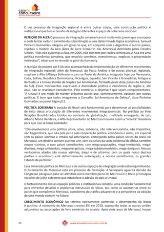 www.acasadoconcurseiro.com.br86
E um processo de integração regional é entre outras coisas, uma construção política e
institucional que tem o desafio de integrar diferentes espaços de soberania nacional.
REJEIÇÃO DA ALCA O processo de integração sul-americano é muito mais jovem que o europeu
e pode tentar evitar o caminho da subordinação a uma determinada lógica econômica. Samuel
Pinheiro Guimarães integrou um governo que, em conjunto com a Argentina e outros países,
rejeitou o modelo da Alca (Área de Livre Comércio das Américas) defendido pelos Estados
Unidos. “Nós não quisemos a Alca, em 2005, não somente por razões comerciais. A Alca era uma
política econômica completa, que envolvia comércio, investimentos, negócios e propriedade
intelectual”, observa o ex-secretário geral do Itamaraty.
A rejeição do projeto dos EUA veio acompanhada da implementação de diferentes movimentos
de integração regional: além do Mercosul, do Pacto Andino e de outras alianças regionais,
surgiram a Alba (Aliança Bolivariana para os Povos da América, integrada hoje por Venezuela,
Cuba, Bolívia, República Dominicana, Nicarágua, Equador, San Vicente e Granadinas, Antigua e
Barbuda) e a Unasul (União de Nações Sul-Americanas, formada pelos doze países da América
do Sul). Esses movimentos expressam a diversidade política e econômica da região e, até
aqui, não se revelaram excludentes. Pelo contrário, o objetivo é que sejam complementares.
“A Unasul é um modo de manter próximos países que, comercialmente, optaram por outras
políticas. É bom que todos integremos o Conselho Sul-Americano de Defesa”, disse Pinheiro
Guimarães ao jornal Página/12.
POLÍTICA SOBERANA A posição do Brasil será fundamental para determinar as possibilidades
de êxito dessa articulação de diferentes movimentos integracionistas. No prefácio ao livro
Relações Brasil-Estados Unidos no contexto da globalização: rivalidade emergente, de Luiz
Alberto Moniz Bandeira, o Alto Representante do Mercosul resume assim a “receita” brasileira
para que isso se torne realidade:
“(Desenvolvemos) uma política altiva, ativa, soberana, não intervencionista, não impositiva,
não hegemônica, que luta pela paz e pela cooperação política, econômica e social, em especial
com os países vizinhos e irmãos sul-americanos, começando pelos países sócios do Brasil no
Mercosul, um destino comum que nos une, com os países da costa ocidental da África, também
nossos vizinhos, e com países semelhantes: com mega-populações, mega-territoriais, mega-
diversos, mega-ambientais, megaenergéticos, mega-subdesenvolvidos, mega-desiguais. Nossos
verdadeiros aliados são nossos vizinhos, daqui e de ultramar, com os quais nosso destino
político e econômico está definitivamente entrelaçado, e nossos semelhantes, os grandes
Estados da periferia”.
Essa dimensão política do Mercosul e de outros espaços de integração ainda está engatinhando.
O Parlamento do Mercosul está em processo de formação. A Venezuela aguarda decisão do
Congresso paraguaio para ser admitida como membro pleno do Mercosul e o Brasil promulgou
no início de julho o decreto que estabelece a adesão do país a Unasul.
O fortalecimento desses espaços políticos e institucionais constitui uma condição fundamental
para enfrentar desafios e problemas estruturais do bloco, tais como as assimetrias entre os
países que compõem o Mercosul, o problema das tarifas aduaneiras e a perspectiva da adoção
de uma moeda comum no futuro.
CRESCIMENTO ECONÔMICO No terreno estritamente comercial o desempenho do bloco
é positivo. A economia do Mercosul cresceu 8% em 2010, superando todas as outras uniões
aduaneiras ou associações de livro comércio do mundo. Após vinte anos de Mercosul, houve
 