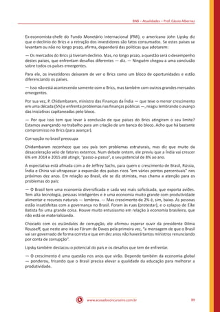 BNB – Atualidades – Prof. Cássio Albernaz
www.acasadoconcurseiro.com.br 89
Ex-economista-chefe do Fundo Monetário Internacional (FMI), o americano John Lipsky diz
que o declínio do Brics e a retração dos investidores são fatos consumados. Se estes países se
levantam ou não no longo prazo, afirma, dependerá das políticas que adotarem:
— Os mercados do Brics já tiveram declínio. Mas, no longo prazo, a questão será o desempenho
destes países, que enfrentam desafios diferentes — diz. — Ninguém chegou a uma conclusão
sobre todos os países emergentes.
Para ele, os investidores deixaram de ver o Brics como um bloco de oportunidades e estão
diferenciando os países.
— Isso não está acontecendo somente com o Brics, mas também com outros grandes mercados
emergentes.
Por sua vez, P. Chidambaram, ministro das Finanças da Índia — que teve o menor crescimento
em uma década (5%) e enfrenta problemas nas finanças públicas —, reagiu lembrando o avanço
das iniciativas capitaneadas pelo bloco.
— Por que isso tem que levar à conclusão de que países do Brics atingiram o seu limite?
Estamos avançando no trabalho para um criação de um banco do bloco. Acho que há bastante
compromisso no Brics (para avançar).
Corrupção no brasil preocupa
Chidambaram reconhece que seu país tem problemas estruturais, mas diz que muito da
desaceleração veio de fatores externos. Num debate ontem, ele previu que a Índia vai crescer
6% em 2014 e 2015 até atingir, “passo-a-passo”, o seu potencial de 8% ao ano.
A expectativa está afinada com a de Jeffrey Sachs, para quem o crescimento de Brasil, Rússia,
Índia e China vai ultrapassar a expansão dos países ricos “em vários pontos percentuais” nos
próximos dez anos. Em relação ao Brasil, ele se diz otimista, mas chama a atenção para os
problemas do país:
— O Brasil tem uma economia diversificada e cada vez mais sofisticada, que exporta aviões.
Tem alta tecnologia, pessoas inteligentes e é uma economia muito grande com produtividade
alimentar e recursos naturais — lembrou. — Mas crescimento de 2% é, sim, baixo. As pessoas
estão insatisfeitas com a governança no Brasil. Foram às ruas (protestar), e o colapso de Eike
Batista foi uma grande coisa. Houve muito entusiasmo em relação à economia brasileira, que
não está se materializando.
Chocado com os escândalos de corrupção, ele afirmou esperar ouvir da presidente Dilma
Rousseff, que neste ano irá ao Fórum de Davos pela primeira vez, “a mensagem de que o Brasil
vai ser governado de forma correta e que em dez anos não haverá tantos ministros renunciando
por conta de corrupção”.
Lipsky também destacou o potencial do país e os desafios que tem de enfrentar.
— O crescimento é uma questão nos anos que virão. Depende também da economia global
— ponderou, frisando que o Brasil precisa elevar a qualidade da educação para melhorar a
produtividade.
 