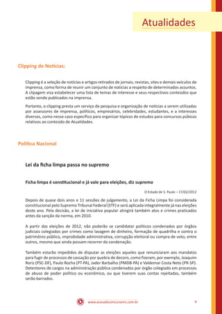 www.acasadoconcurseiro.com.br 9
Atualidades
Clipping de Notícias:
Clipping é a seleção de notícias e artigos retirados de jornais, revistas, sites e demais veículos de
imprensa, como forma de reunir um conjunto de notícias a respeito de determinados assuntos.
A clipagem visa estabelecer uma lista de temas de interesse e seus respectivos conteúdos que
estão sendo publicados na imprensa.
Portanto, o clipping presta um serviço de pesquisa e organização de notícias a serem utilizadas
por assessores de imprensa, políticos, empresários, celebridades, estudantes, e a interesses
diversos, como nesse caso específico para organizar tópicos de estudos para concursos púbicos
relativos ao conteúdo de Atualidades.
Política Nacional
Lei da ficha limpa passa no supremo
Ficha limpa é constitucional e já vale para eleições, diz supremo
O Estado de S. Paulo – 17/02/2012
Depois de quase dois anos e 11 sessões de julgamento, a Lei da Ficha Limpa foi considerada
constitucional pelo Supremo Tribunal Federal (STF) e será aplicada integralmente já nas eleições
deste ano. Pela decisão, a lei de iniciativa popular atingirá também atos e crimes praticados
antes da sanção da norma, em 2010.
A partir das eleições de 2012, não poderão se candidatar políticos condenados por órgãos
judiciais colegiados por crimes como lavagem de dinheiro, formação de quadrilha e contra o
patrimônio público, improbidade administrativa, corrupção eleitoral ou compra de voto, entre
outros, mesmo que ainda possam recorrer da condenação.
Também estarão impedidos de disputar as eleições aqueles que renunciaram aos mandatos
para fugir de processos de cassação por quebra de decoro, como fizeram, por exemplo, Joaquim
Roriz (PSC-DF), Paulo Rocha (PT-PA), Jader Barbalho (PMDB-PA) e Valdemar Costa Neto (PR-SP).
Detentores de cargos na administração pública condenados por órgão colegiado em processos
de abuso de poder político ou econômico, ou que tiverem suas contas rejeitadas, também
serão barrados.
 