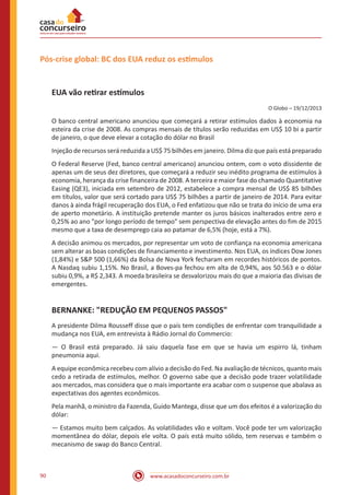 www.acasadoconcurseiro.com.br90
Pós-crise global: BC dos EUA reduz os estímulos
EUA vão retirar estímulos
O Globo – 19/12/2013
O banco central americano anunciou que começará a retirar estímulos dados à economia na
esteira da crise de 2008. As compras mensais de títulos serão reduzidas em US$ 10 bi a partir
de janeiro, o que deve elevar a cotação do dólar no Brasil
Injeção de recursos será reduzida a US$ 75 bilhões em janeiro. Dilma diz que país está preparado
O Federal Reserve (Fed, banco central americano) anunciou ontem, com o voto dissidente de
apenas um de seus dez diretores, que começará a reduzir seu inédito programa de estímulos à
economia, herança da crise financeira de 2008. A terceira e maior fase do chamado Quantitative
Easing (QE3), iniciada em setembro de 2012, estabelece a compra mensal de US$ 85 bilhões
em títulos, valor que será cortado para US$ 75 bilhões a partir de janeiro de 2014. Para evitar
danos à ainda frágil recuperação dos EUA, o Fed enfatizou que não se trata do início de uma era
de aperto monetário. A instituição pretende manter os juros básicos inalterados entre zero e
0,25% ao ano "por longo período de tempo" sem perspectiva de elevação antes do fim de 2015
mesmo que a taxa de desemprego caia ao patamar de 6,5% (hoje, está a 7%).
A decisão animou os mercados, por representar um voto de confiança na economia americana
sem alterar as boas condições de financiamento e investimento. Nos EUA, os índices Dow Jones
(1,84%) e S&P 500 (1,66%) da Bolsa de Nova York fecharam em recordes históricos de pontos.
A Nasdaq subiu 1,15%. No Brasil, a Boves-pa fechou em alta de 0,94%, aos 50.563 e o dólar
subiu 0,9%, a R$ 2,343. A moeda brasileira se desvalorizou mais do que a maioria das divisas de
emergentes.
BERNANKE: "REDUÇÃO EM PEQUENOS PASSOS"
A presidente Dilma Rousseff disse que o país tem condições de enfrentar com tranquilidade a
mudança nos EUA, em entrevista à Rádio Jornal do Commercio:
— O Brasil está preparado. Já saiu daquela fase em que se havia um espirro lá, tinham
pneumonia aqui.
A equipe econômica recebeu com alívio a decisão do Fed. Na avaliação de técnicos, quanto mais
cedo a retirada de estímulos, melhor. O governo sabe que a decisão pode trazer volatilidade
aos mercados, mas considera que o mais importante era acabar com o suspense que abalava as
expectativas dos agentes econômicos.
Pela manhã, o ministro da Fazenda, Guido Mantega, disse que um dos efeitos é a valorização do
dólar:
— Estamos muito bem calçados. As volatilidades vão e voltam. Você pode ter um valorização
momentânea do dólar, depois ele volta. O país está muito sólido, tem reservas e também o
mecanismo de swap do Banco Central.
 