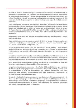 BNB – Atualidades – Prof. Cássio Albernaz
www.acasadoconcurseiro.com.br 91
O Comitê de Mercado Aberto avaliou que há sinais consistentes de recuperação do mercado de
trabalho e da economia dos EUA, com bons indicadores de gastos das famílias, investimentos
de empresas e vendas do varejo, e perspectivas animadoras no campo fiscal. Ontem, em raro
esforço bipartidário, o Senado concluiu a aprovação pelo Congresso de um Orçamento de dois
anos, com nível de despesas superior ao anteriormente previsto, o que dá tração à expansão
econômica.
Ainda que os ganhos não estejam consolidados, o Fed acredita, pela primeira vez desde o início
da retomada, em 2009, que o balanço de riscos está mais equilibrado e pró-crescimento. Por isso
decidiu pela redução de US$ 10 bilhões no programa. A partir de janeiro, o volume de compra
de títulos soberanos cairá de US$ 45 bilhões para US$ 40 bilhões e o de papéis lastreados em
hipotecas, de US$ 40 bilhões para US$ 35 bilhões. Nova rodada de corte dependerá dos dados
econômicos
dos próximos meses, disse Ben Bemanke, presidente do Fed. Mas deverá obedecer a mesma
ordem de grandeza.
O plano inicial de encerrar o programa no meio de 2014 foi revisto. Com o gradua-lismo, o
presidente do Fed crê que o horizonte é o fim do próximo ano. Mas não descartou a interrupção
ou a revisão, caso mudem as condições nos EUA.
— Não estamos fazendo menos, não é algo pensado para ser um aperto [...] Nossa modesta
redução no programa reflete a crença de que a retomada será sustentada — disse Bemanke.
— Mas podemos interrompê-la [...] A redução dependerá dos dados e será feita em pequenos
passos.
Foi a última entrevista coletiva de Ber-nanke à frente do Fed. Seu mandato termina em 31 de
janeiro e ele será substituído pela atual vice, Janet Yellen. Considerada cautelosa em relação ao
momento ideal de diminuição do programa de estímulo, Yellen acompanhou o voto da maioria.
O Fed deixou aberta uma janela para continuar o programa de estímulos além de 2014, bem
como para manter juros zero depois de 2015. Tudo dependerá do
comportamento da taxa de desemprego e da inflação. O BC dos EUA estima que o patamar
ideal da taxa de desemprego para se considerar a crise ultrapassada, de 6,5%, será alcançado
no último trimestre de 2014. Mas Bemanke disse que a diretoria olhará outros sinais como
procura por vaga, ocupação, desemprego de longo prazo, subemprego e salários para se
certificar de que a recuperação é para valer.
No caso da inflação, o Fed espera que ela volte a subir. O patamar mínimo previsto na meta é de
2% ao ano. O índice de preços ao consumidor fechou novembro em 0,7% no acumulado em 12
meses. Inflação excessivamente baixa dificulta recuperação de margens de lucro das empresas,
aumentos de salário e pagamento de dívidas. Uma alta de juros não deverá ser considerada
pelo Fed até que a variação chegue a 2,5% anuais.
 