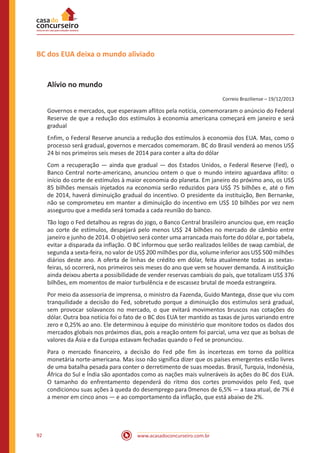 www.acasadoconcurseiro.com.br92
BC dos EUA deixa o mundo aliviado
Alívio no mundo
Correio Braziliense – 19/12/2013
Governos e mercados, que esperavam aflitos pela notícia, comemoraram o anúncio do Federal
Reserve de que a redução dos estímulos à economia americana começará em janeiro e será
gradual
Enfim, o Federal Reserve anuncia a redução dos estímulos à economia dos EUA. Mas, como o
processo será gradual, governos e mercados comemoram. BC do Brasil venderá ao menos US$
24 bi nos primeiros seis meses de 2014 para conter a alta do dólar
Com a recuperação — ainda que gradual — dos Estados Unidos, o Federal Reserve (Fed), o
Banco Central norte-americano, anunciou ontem o que o mundo inteiro aguardava aflito: o
início do corte de estímulos à maior economia do planeta. Em janeiro do próximo ano, os US$
85 bilhões mensais injetados na economia serão reduzidos para US$ 75 bilhões e, até o fim
de 2014, haverá diminuição gradual do incentivo. O presidente da instituição, Ben Bernanke,
não se comprometeu em manter a diminuição do incentivo em US$ 10 bilhões por vez nem
assegurou que a medida será tomada a cada reunião do banco.
Tão logo o Fed detalhou as regras do jogo, o Banco Central brasileiro anunciou que, em reação
ao corte de estímulos, despejará pelo menos US$ 24 bilhões no mercado de câmbio entre
janeiro e junho de 2014. O objetivo será conter uma arrancada mais forte do dólar e, por tabela,
evitar a disparada da inflação. O BC informou que serão realizados leilões de swap cambial, de
segunda a sexta-feira, no valor de US$ 200 milhões por dia, volume inferior aos US$ 500 milhões
diários deste ano. A oferta de linhas de crédito em dólar, feita atualmente todas as sextas-
feiras, só ocorrerá, nos primeiros seis meses do ano que vem se houver demanda. A instituição
ainda deixou aberta a possibilidade de vender reservas cambiais do país, que totalizam US$ 376
bilhões, em momentos de maior turbulência e de escassez brutal de moeda estrangeira.
Por meio da assessoria de imprensa, o ministro da Fazenda, Guido Mantega, disse que viu com
tranquilidade a decisão do Fed, sobretudo porque a diminuição dos estímulos será gradual,
sem provocar solavancos no mercado, o que evitará movimentos bruscos nas cotações do
dólar. Outra boa notícia foi o fato de o BC dos EUA ter mantido as taxas de juros variando entre
zero e 0,25% ao ano. Ele determinou à equipe do ministério que monitore todos os dados dos
mercados globais nos próximos dias, pois a reação ontem foi parcial, uma vez que as bolsas de
valores da Ásia e da Europa estavam fechadas quando o Fed se pronunciou.
Para o mercado financeiro, a decisão do Fed põe fim às incertezas em torno da política
monetária norte-americana. Mas isso não significa dizer que os países emergentes estão livres
de uma batalha pesada para conter o derretimento de suas moedas. Brasil, Turquia, Indonésia,
África do Sul e Índia são apontados como as nações mais vulneráveis às ações do BC dos EUA.
O tamanho do enfrentamento dependerá do ritmo dos cortes promovidos pelo Fed, que
condicionou suas ações à queda do desemprego para 0menos de 6,5% — a taxa atual, de 7% é
a menor em cinco anos — e ao comportamento da inflação, que está abaixo de 2%.
 