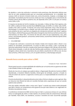 BNB – Atualidades – Prof. Cássio Albernaz
www.acasadoconcurseiro.com.br 93
Ao detalhar o corte dos estímulos à economia norte-americana, Ben Bernanke reforçou que
não há um valor predeterminado para ser anunciado periodicamente. Se a atividade, que
avançou 3,6% no terceiro trimestre deste ano, acima do previsto, tropeçar, a estratégia será
abrandada. O presidente do Fed anunciou ainda que reviu as projeções para o crescimento do
Produto Interno Bruto (PIB) no próximo ano, de expansão entre 2,9% e 3,1% para um avanço
entre 2,8% a 3,2%.
O impacto da decisão do Fed foi imediato nos mercados. A Bolsa de Nova York registrou alta
de 1,84% e a Bolsa de Valores de São Paulo (BM&FBovespa), de 0,94%. Já o dólar subiu 0,87%,
cotado a R$ 2,343 na venda. “O Fed fez uma coisa muita importante: tirou o foco da taxa de
desemprego e o transferiu para a inflação, que está muito baixa. Isso significa que manterá os
juros próximo de zero e que fará um programa de retirada de estímulos mais lento”, explicou
Tony Volpon, chefe de Pesquisas para Mercados Emergentes das Américas da Nomura Securities
International, em Nova York. “O anúncio do Fed veio antes do que esperávamos, mas, pelo
menos, será bastante gradual”, acrescentou Jankiel Santos, economista-chefe do Espirito Santo
Investment Bank.
•• E EU COM ISSO
A redução dos estímulos à economia dos Estados Unidos terá impacto sobre o Brasil e isso
poderá ser percebido, principalmente, no preço no dólar, que tende a subir. A previsão de
parte dos especialistas é de que a moeda norte-americana chegará a R$ 2,50 até o fim de 2014.
Diante dessa elevação, o custo de vida das famílias pode aumentar, e o Banco Central se verá
obrigado a elevar ainda mais a taxa básica de juros (Selic), atualmente em 10% ao ano. Se essa
taxa aumenta, o PIB cresce menos e, em um quadro extremo, o desemprego avançará.
Azevedo busca acordo para salvar a OMC
O Estado de S. Paulo – 06/12/2013
Diretor-geral assumiu a responsabilidade de trabalhar por um acerto entre os governos da índia
e dos Estados Unidos na área agrícola
Diante do risco de um colapso que poderia deixar a Organização Mundial do Comércio (OMC)
abandonada, o brasileiro Roberto Azevêdo, diretor-geral da entidade, assumiu a função na
noite de ontem de socorrer o organismo e tomou para si a responsabilidade de encontrar um
acordo.
O centro da discórdia é o desentendimento entre índia e EUA em relação ao setor agrícola. Mas
um discurso mais flexível da índia em reuniões fechadas abriu esperanças de que um acordo
poderia estar próximo.
Uma das opções colocadas sobre a mesa seria "aguar" o pacote que estava sendo planejado
para Bali e acertar um compromisso entre governos de que tudo voltaria a ser negociado em
Genebra nos próximos meses.
A conferência ministerial da OMC termina hoje em Bali e o processo entrava em suas últimas
horas na madrugada de ontem. A índia rejeitou um primeiro texto de compromisso oferecido
por Azevêdo. Nova Délhi, nos bastidores, acusava o brasileiro de estar assumindo aposição
 