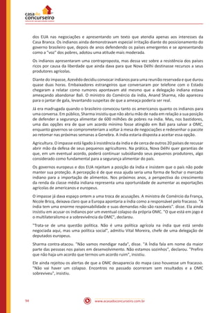 www.acasadoconcurseiro.com.br94
dos EUA nas negociações e apresentando um texto que atendia apenas aos interesses da
Casa Branca. Os indianos ainda demonstravam especial irritação diante do posicionamento do
governo brasileiro que, depois de anos defendendo os países emergentes e se apresentando
como a "voz" dos pobres, adotou uma atitude mais moderada.
Os indianos apresentaram uma contraproposta, mas dessa vez sobre a resistência dos países
ricos por causa da liberdade que ainda dava para que Nova Délhi destinasse recursos a seus
produtores agrícolas.
Diante do impasse, Azevêdo decidiu convocar indianos para uma reunião reservada e que durou
quase duas horas. Embaixadores estrangeiros que conversaram por telefone com o Estado
chegaram a relatar como rumores apontavam até mesmo que a delegação indiana estava
ameaçando abandonar Bali. O ministro do Comércio da índia, Anand Sharma, não apareceu
para o jantar de gala, levantando suspeitas de que a ameaça poderia ser real.
Já era madrugada quando o brasileiro convocou tanto os americanos quanto os indianos para
uma conversa. Em público, Sharma insistiu que não abriu mão de nada em relação a sua posição
de defender a segurança alimentar de 600 milhões de pobres na índia. Mas, nos bastidores,
uma das opções era de que um acordo mínimo fosse atingido em Bali para salvar a OMC,
enquanto governos se comprometeriam a voltar à mesa de negociações e redesenhar o pacote
ao retomar nas próximas semanas a Genebra. A índia estaria disposta a aceitar essa opção.
Agricultura. O impasse está ligado à insistência da índia e de cerca de outros 20 países de recusar
abrir mão da defesa de seus pequenos agricultores. Na prática, Nova Délhi quer garantias de
que, em um eventual acordo, poderá continuar subsidiando seus pequenos produtores, algo
considerado como fundamental para a segurança alimentar do país.
Os governos europeus e dos EUA rejeitam a posição da índia e insistem que o país não pode
manter sua proteção. A percepção é de que essa ajuda seria uma forma de fechar o mercado
indiano para a importação de alimentos. Nos próximos anos, a perspectiva do crescimento
da renda da classe média indiana representa uma oportunidade de aumentar as exportações
agrícolas de americanos e europeus.
O impasse já dava espaço ontem a uma troca de acusações. A ministra de Comércio da França,
Nicole Bricq, deixava claro que a Europa apontaria a índia como a responsável pelo fracasso. "A
índia tem uma enorme responsabilidade e suas demandas não são razoáveis". disse. Ela ainda
insistiu em acusar os indianos por um eventual colapso da própria OMC. "O que está em jogo é
o multilateralismo e a sobrevivência da OMC", declarou.
"Trata-se de uma questão política. Não é uma política agrícola na índia que está sendo
negociada aqui, mas uma política social", admitiu Vital Moreira, chefe de uma delegação de
deputados europeus.
Sharma contra-atacou. "Não vamos mendigar nada", disse. "A Índia fala em nome da maior
parte das pessoas nos países em desenvolvimento. Não estamos sozinhos", declarou. "Prefiro
que não haja um acordo que termos um acordo ruim", insistiu.
Ele ainda rejeitou os alertas de que a OMC desaparecia do mapa caso houvesse um fracasso.
"Não vai haver um colapso. Encontros no passado ocorreram sem resultados e a OMC
sobreviveu", insistiu.
 