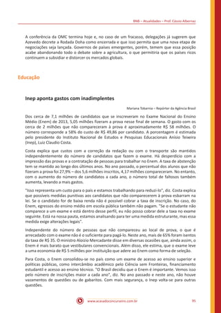 BNB – Atualidades – Prof. Cássio Albernaz
www.acasadoconcurseiro.com.br 95
A conferência da OMC termina hoje e, no caso de um fracasso, delegações já sugerem que
Azevedo decrete a Rodada Doha como encerrada e que isso permita que uma nova etapa de
negociações seja lançada. Governos de países emergentes, porém, temem que essa posição
acabe abandonando todo o debate sobre a agricultura, o que permitiria que os países ricos
continuem a subsidiar e distorcer os mercados globais.
Educação
Inep aponta gastos com inadimplentes
Mariana Tokarnia – Repórter da Agência Brasil
Dos cerca de 7,1 milhões de candidatos que se inscreveram no Exame Nacional do Ensino
Médio (Enem) de 2013, 5,05 milhões fizeram a prova nesse final de semana. O gasto com os
cerca de 2 milhões que não compareceram à prova é aproximadamente R$ 58 milhões. O
número corresponde a 58% do custo de R$ 49,86 por candidato. A porcentagem é estimada
pelo presidente do Instituto Nacional de Estudos e Pesquisas Educacionais Anísio Teixeira
(Inep), Luiz Claudio Costa.
Costa explica que custos com a correção da redação ou com o transporte são mantidos
independentemente do número de candidatos que fazem o exame. Há desperdício com a
impressão das provas e a contratação de pessoas para trabalhar no Enem. A taxa de abstenção
tem se mantido ao longo dos últimos anos. No ano passado, o percentual dos alunos que não
fizeram a prova foi 27,9% – dos 5,6 milhões inscritos, 4,17 milhões compareceram. No entanto,
com o aumento do número de candidatos a cada ano, o número total de faltosos também
aumenta, levando a mais gastos.
"Isso representa um custo para o país e estamos trabalhando para reduzi-lo", diz. Costa explica
que possíveis medidas punitivas aos candidatos que não comparecerem à prova esbarram na
lei. Se o candidato for de baixa renda não é possível cobrar a taxa de inscrição. No caso, do
Enem, egressos do ensino médio em escola pública também não pagam. "Se o estudante não
comparece a um exame e está dentro desse perfil, eu não posso cobrar dele a taxa no exame
seguinte. Está na nossa pauta, estamos analisando para ter uma medida estruturante, mas essa
medida exige alterações legais".
Independente do número de pessoas que não compareceu ao local de prova, o que é
arrecadado com o exame não é o suficiente para pagá-lo. Neste ano, mais de 65% foram isentos
da taxa de R$ 35. O ministro Aloizio Mercadante disse em diversas ocasiões que, ainda assim, o
Enem é mais barato que vestibulares convencionais. Além disso, ele estima, que o exame leve
a uma economia de R$ 5 milhões por instituição que adere ao Enem como forma de seleção.
Para Costa, o Enem consolidou-se no país como um exame de acesso ao ensino superior e
políticas públicas, como intercâmbio acadêmico pelo Ciência sem Fronteiras, financiamento
estudantil e acesso ao ensino técnico. "O Brasil decidiu que o Enem é importante. Vemos isso
pelo número de inscrições maior a cada ano", diz. No ano passado e neste ano, não houve
vazamentos de questões ou de gabaritos. Com mais segurança, o Inep volta-se para outras
questões.
 
