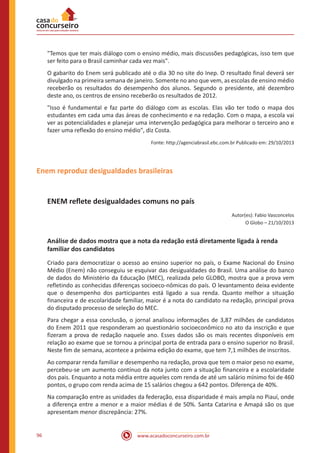 www.acasadoconcurseiro.com.br96
"Temos que ter mais diálogo com o ensino médio, mais discussões pedagógicas, isso tem que
ser feito para o Brasil caminhar cada vez mais".
O gabarito do Enem será publicado até o dia 30 no site do Inep. O resultado final deverá ser
divulgado na primeira semana de janeiro. Somente no ano que vem, as escolas de ensino médio
receberão os resultados do desempenho dos alunos. Segundo o presidente, até dezembro
deste ano, os centros de ensino receberão os resultados de 2012.
"Isso é fundamental e faz parte do diálogo com as escolas. Elas vão ter todo o mapa dos
estudantes em cada uma das áreas de conhecimento e na redação. Com o mapa, a escola vai
ver as potencialidades e planejar uma intervenção pedagógica para melhorar o terceiro ano e
fazer uma reflexão do ensino médio", diz Costa.
Fonte: http://agenciabrasil.ebc.com.br Publicado em: 29/10/2013
Enem reproduz desigualdades brasileiras
ENEM reflete desigualdades comuns no país
Autor(es): Fabio Vasconcelos
O Globo – 21/10/2013
Análise de dados mostra que a nota da redação está diretamente ligada à renda
familiar dos candidatos
Criado para democratizar o acesso ao ensino superior no país, o Exame Nacional do Ensino
Médio (Enem) não conseguiu se esquivar das desigualdades do Brasil. Uma análise do banco
de dados do Ministério da Educação (MEC), realizada pelo GLOBO, mostra que a prova vem
refletindo as conhecidas diferenças socioeco-nômicas do país. O levantamento deixa evidente
que o desempenho dos participantes está ligado a sua renda. Quanto melhor a situação
financeira e de escolaridade familiar, maior é a nota do candidato na redação, principal prova
do disputado processo de seleção do MEC.
Para chegar a essa conclusão, o jornal analisou informações de 3,87 milhões de candidatos
do Enem 2011 que responderam ao questionário socioeconômico no ato da inscrição e que
fizeram a prova de redação naquele ano. Esses dados são os mais recentes disponíveis em
relação ao exame que se tornou a principal porta de entrada para o ensino superior no Brasil.
Neste fim de semana, acontece a próxima edição do exame, que tem 7,1 milhões de inscritos.
Ao comparar renda familiar e desempenho na redação, prova que tem o maior peso no exame,
percebeu-se um aumento contínuo da nota junto com a situação financeira e a escolaridade
dos pais. Enquanto a nota média entre aqueles com renda de até um salário mínimo foi de 460
pontos, o grupo com renda acima de 15 salários chegou a 642 pontos. Diferença de 40%.
Na comparação entre as unidades da federação, essa disparidade é mais ampla no Piauí, onde
a diferença entre a menor e a maior médias é de 50%. Santa Catarina e Amapá são os que
apresentam menor discrepância: 27%.
 