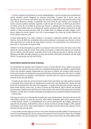 BNB – Atualidades – Prof. Cássio Albernaz
www.acasadoconcurseiro.com.br 97
— O Enem reproduz brutalmente as nossas desigualdades, e outros estudos que consideraram
outras variáveis sociais chegaram às mesmas conclusões. O pobre não é burro, mas ele
participa de um concurso com jovens que têm acesso a experiências educacionaismuito mais
ricas. Nesse Números sentido, a sociedade não se dá conta de que vivemos uma situação de
maior concurso público avaliadas segundo a rede do país de ensino, as diferenças persistem.
Em 2011, cerca de 1,4 milhão de alunos que fizeram a redação do Enem estavam no ensino
médio. A nota média entre os candidatos de escolas estaduais (78% desse universo) foi de 486
pontos. A rede municipal alcançou 498. Já a média entre os colégios privados chegou a 612,
pouco abaixo do ensino federal, com 623. A porcentagem de alunos de escolas federais no
Enem, porém, está em 1,8%.
O baixo desempenho nas redes estadual e municipal é explicado também pela renda das
famílias. Cerca de 80% dos estudantes das escolas estaduais e municipais que fizeram o Enem
2011 afirmaram ter renda de até dois salários mínimos. Na rede federal, esse percentual cai
para 55%, e na privada é de apenas 30%.
Também há muita discrepância quando se comparam notas entre alunos de baixa e alta renda
dentro da mesma rede de ensino. Nas escolas municipais, a média entre alunos com renda de
até um salário é de 433 pontos, enquanto entre os de renda de mais de 15 salários é de 553
(diferença de 28%). Na rede estadual, as notas vão de 443 a 562 (27%). Na federal, de 550 a 689
(25%). E na particular, de 539 a 652 (21%).
DESISTÊNCIA MAIOR NA REDE ESTADUAL
O coordenador de projetos da Fundação Le-mann, Ernesto Martins Faria, explica que jovens
de famílias com poucos recursos vivem em condições desfavoráveis que afetam o aprendizado,
como, por exemplo, espaço inadequado em casa para se dedicar aos estudos, baixo acesso a
livros e até mesmo um vocabulário pouco diversificado utilizado pelos pais. Para Faria, a relação
entre desempenho na redação e renda familiar, contudo, deve ser vista com cautela quando se
trata de alunos da rede federal.
— O patamar das notas dos alunos de baixa renda é bem mais baixo nas redes públicas estadual
e municipal. Esses alunos têm um background ex-traescolar mais desfavorável. Alunos da rede
particular provavelmente têm pais mais engajados, e o gasto Com educação privada, apesar da
baixa renda familiar, ilustra isso. Já entre os alunos da rede federal, alguns devem ter passado
por processos seletivos que são feitos em certas escolas. Para alunos que passam por processos
seletivos a renda não é uma boa ilustração do background ou dasoportunidades educacionais
— afirma Faria.
Com poucos recursos e enfrentando situações por vezes desfavoráveis, boa parte dos alunos da
rede pública desiste no meio do concurso. Pelos dados analisados pelo jornal, quanto menor
a renda familiar, menor é a probabilidade de os alunos participarem da redação, aplicada no
segundo dia de provas. A desistência entre os alunos na rede municipal chegou a 24%, seguida
da estadual, com 19,7%. Nas escolas federais, a desistência foi de apenas 6%, patamar muito
próximo da rede privada (5%).
— Esses dados revelam algo que merece uma maior atenção do poder público. O Enem gera um
incentivo à participação dos alunos, porque eles querem o ensino superior. Quem faz a redação
está envolvido com essa perspectiva. A desistência maior entre alunos da rede pública indica,
 