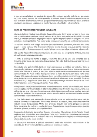 www.acasadoconcurseiro.com.br98
a meu ver, uma falta de perspectiva dos alunos. Eles pensam que não poderão ser aprovados
ou, caso sejam, pensam em como poderão se manter financeiramente no ensino superior.
Isso tudo tem a ver com as políticas que podem ser criadas para permitir que esses jovens se
dediquem aos estudos ou possam se manter durante a faculdade — observa Faria.
FALTA DE PROFESSORES PREJUDICA ESTUDANTE
Aluna do Colégio Estadual João Alfredo, Rayane Florêncio, de 17 anos, vai fazer o Enem este
ano. A moradora do bairro de Jacaré, na Zona Norte, ficou sem professor de química durante
meses, e está sem professor de geografia devido à greve de profissionais da categoria nas redes
estadual e municipal do Rio. Para correr atrás, entrou num cursinho pré-vestibular comunitário.
— Gostaria de estar num colégio particular para não ter esses problemas, mas não teria como
pagar — conta a aluna, filha de um caminhoneiro e uma dona de casa, cujo sonho é estudar
Letras na UFF. — Tenho um pouco de medo. Sei que a prova vai cobrar coisas que não aprendi.
Até agosto, Rayane trabalhava numa pizzaria à noite, para ter seu próprio dinheiro, mas isso
atrapalhava demais sua preparação.
— Tinha a escola pela manhã e, depois, o cursinho das 13h às 18h. Saía correndo para o
trabalho, onde ficava até meia-noite. Era cansativo. Abri mão do trabalho para focar no Enem
— desabafa.
No estudo feito pelo GLOBO, também foram comparadas as médias por estados. Como a
participação no Enem é voluntária, os dados servem apenas para ilustrar o desempenho dos
alunos que fizeram as provas, e não para explicar disparidades socieconômicas nos estados
como um todo. No Piauí, onde a discrepância entre as notas de alunos com baixa e alta renda
chega a 50%, os estudantes de famílias que vivem com até um salário mínimo tiveram média da
redação de 450 pontos, enquanto os com renda acima de 15 salários alcançaram 676. Em Mato
Grosso do Sul, a disparidade foi de 46%. As menores diferenças foram no Amapá e em Santa
Catarina (ambos com 27%), seguido de São Paulo (33%).
O impacto da situação socioeconômica no rendimento dos alunos foi analisado pelo doutor
em Educação pela Universidade de São Paulo (USP) Rodrigo Travitzki. Na pesquisa, feita para
defesa da sua tese este ano, ele comparou a média das escolas no Enem e concluiu que mais
de 80% das variações são explicadas por fatores que não podem ser controlados pelas escolas,
como renda e escolaridade familiar.
— Esse dado revela que a educação de um país não pode ser muito melhor que o país. As
escolas sozinhas não resolvem. Precisamos melhorar as escolas, mas precisamos também
reduzir nossas desigualdades. Minha tese procurou discutir esse tema, porque não adianta
focar no ranking das melhores escolas do Enem. Acaba virando marketing das escolas, quando
sabemos que elas, sozinhas, pouco podem fazer.
Presidente do Instituto Nacional de Estudos e Pesquisas Educacionais Anísio Teixeira (Inep),
órgão do MEC responsável pela aplicação do Enem, Luiz Cláudio Costa reconhece que o exame,
por si só, não vai melhorar os rumos da educação. Ele sabe das discrepâncias entre as notas de
alunos de baixa e alta renda familiar.
— Educação é maratona. É preciso transformar toda uma realidade. Nossa historia é de
exclusão, e o Brasil vem mudando isso, colocando jovens nas escolas.
 