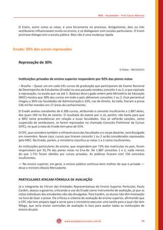 BNB – Atualidades – Prof. Cássio Albernaz
www.acasadoconcurseiro.com.br 99
O Enem, assim como as cotas, é uma ferramenta no processo. Antigamente, dois ou três
vestibulares influenciavam muito no ensino, e só dialogavam com escolas particulares. O Enem
promove diálogo com a escola pública. Mas não é uma mudança rápida
Enade: 30% dos cursos reprovados
Reprovação de 30%
O Globo – 08/10/2013
Instituições privadas de ensino superior respondem por 92% das piores notas
– Brasília – Quase um em cada três cursos de graduação que participaram do Exame Nacional
de Desempenho de Estudantes (Enade) no ano passado recebeu conceito 1 ou 2, o que eqüivale
à reprovação, na escala que vai até 5. Balanço divul-j gado ontem pelo Ministério da Educação
(MEC) mostra que 30% dos cursos em todo o país obtiveram conceitos 1 ou 2. Esse percentual
chegou a 36% nas faculdades de Administração e 33%, nas de Direito. Ao todo, fizeram a prova
536 mil for-mandos em 17 áreas do conhecimento.
O Enade avaliou estudantes de 6.306 cursos, atribuindo o conceito insuficiente a 1.887 deles,
dos quais 149 no Rio de Janeiro. O resultado do exame por si só, porém, não basta para que
o MEC tome providências em relação a essas faculdades. Elas só sofrerão sanções, como
suspensão de vestibulares, se forem reprovadas no chamado Conceito Preliminar de Cursos
(CPC), no qual a nota do Enade tem peso de 55%.
O CPC, que considera também a infraestrutura das faculdades e o corpo docente, será divulgado
em novembro. Nesse caso, cursos que tiraram conceito 1 ou 2 serão considerados reprovados
pelo MEC. No Enade, porém, o ministério classifica as notas 1 e 2 como insuficientes.
As instituições particulares de ensino, que respondem por 73% das matrículas no país, foram
responsáveis por 91,7% das piores notas no Ena-de. De 1.887 conceitos 1 e 2, nada menos
do que 1.731 foram obtidos por cursos privados. As públicas ficaram com 156 conceitos
insuficientes.
— No ensino superior, em geral, o ensino público continua bem melhor do que o privado —
disse o ministro Aloizio Mercadante.
PARTICULARES ATACAM FÓRMULA DE AVALIAÇÃO
Já o integrante do Fórum das Entidades Representativas do Ensino Superior Particular, Paulo
Cardim, atacou o governo, criticando o uso do Enade como instrumento de avaliação, já que as
notas individuais dos estudantes não são divulgadas. Para Cardim, os alunos não têm motivação
na hora de fazer a prova. Ele criticou o sistema de avaliação do ensino superior, afirmando que
o CPC não tem amparo legal e serve para o ministério executar uma tarefa para a qual não tem
fôlego, que seria enviar comissões de avaliação in loco para avaliar todas as instituições de
ensino do país.
 