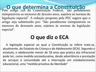 O que determina a ConstituiçãoPelo artigo 228 da Constituição Federal, "são penalmente
inimputáveis os menores de dezoito anos, sujeitos às normas da
legislação especial". A redação proposta pela PEC sugere que o
artigo seja substituído por: “São penalmente inimputáveis os
menores de dezesseis anos, sujeitos às normas da legislação
especial”.
O que diz o ECA
A legislação especial ao qual a Constituição se refere trata-se,
atualmente, do Estatuto da Criança e do Adolescente (ECA). Segundo o
estatuto, o adolescente menor de 18 anos que pratica ato infracional
pode ter, como medida socioeducativa, desde advertência e prestação
de serviços à comunidade até a internação em estabelecimento
educacional, uma “medida privativa da liberdade”
 