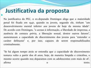 Justificativa da proposta

Na justificativa da PEC, o ex-deputado Domingos alega que a maioridade
penal foi fixada em 1940, quando os jovens, segundo ele, tinham "um
desenvolvimento mental inferior aos jovens de hoje da mesma idade".
De acordo com Domingos, "o acesso à informação, a liberdade de imprensa, a
ausência de censura prévia, a liberação sexual, dentre outros fatores",
aumentaram a capacidade de discernimento dos jovens para "entender o
caráter delituoso" e, por isso, capazes de serem responsabilizados
criminalmente.
"Se há algum tempo atrás se entendia que a capacidade de discernimento
tomava vulto a partir dos 18 anos, hoje, de maneira límpida e cristalina, o
mesmo ocorre quando nos deparamos com os adolescentes com mais de 16",
afirma o texto.
 