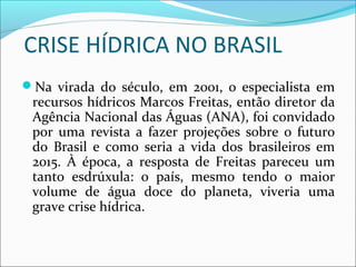 CRISE HÍDRICA NO BRASIL
Na virada do século, em 2001, o especialista em
recursos hídricos Marcos Freitas, então diretor da
Agência Nacional das Águas (ANA), foi convidado
por uma revista a fazer projeções sobre o futuro
do Brasil e como seria a vida dos brasileiros em
2015. À época, a resposta de Freitas pareceu um
tanto esdrúxula: o país, mesmo tendo o maior
volume de água doce do planeta, viveria uma
grave crise hídrica.
 