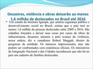 Desastres, violência e obras deixarão ao menos
1,6 milhão de deslocados no Brasil até 2016
 Um estudo do Instituto Igarapé, que analisa segurança pública e
desenvolvimento social no Brasil, estima que o país terá ao
menos 1,6 milhão de pessoas deslocadas entre 2009 e 2016. São
cidadãos forçados a deixar suas casas por causa de obras de
infraestrutura, desastres naturais e pelo avanço da violência,
nessa ordem, diz o canadense Robert Muggah, diretor de
pesquisas da entidade. Os números impressionam, mas não
podem ser confrontados com estatísticas oficiais. Os ministérios
da Integração Nacional e das Cidades reconhecem que não há no
país um cadastro de famílias deslocadas.
 